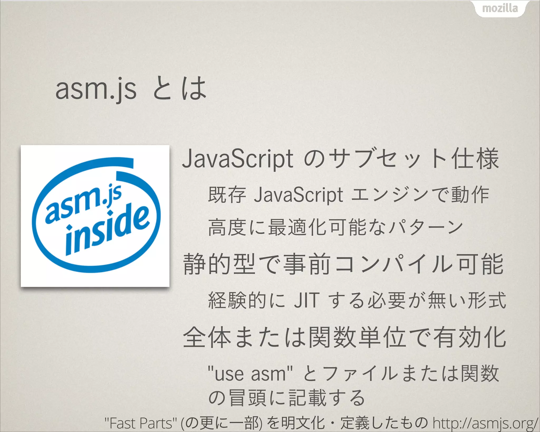 asm.js とは
JavaScript のサブセット仕様
既存 JavaScript エンジンで動作
高度に最適化可能なパターン
静的型で事前コンパイル可能
経験的に JIT する必要が無い形式
全体または関数単位で有効化
"use asm" とファイルまたは関数
の冒頭に記載する
"Fast Parts" (の更に一部) を明文化・定義したもの http://asmjs.org/
 