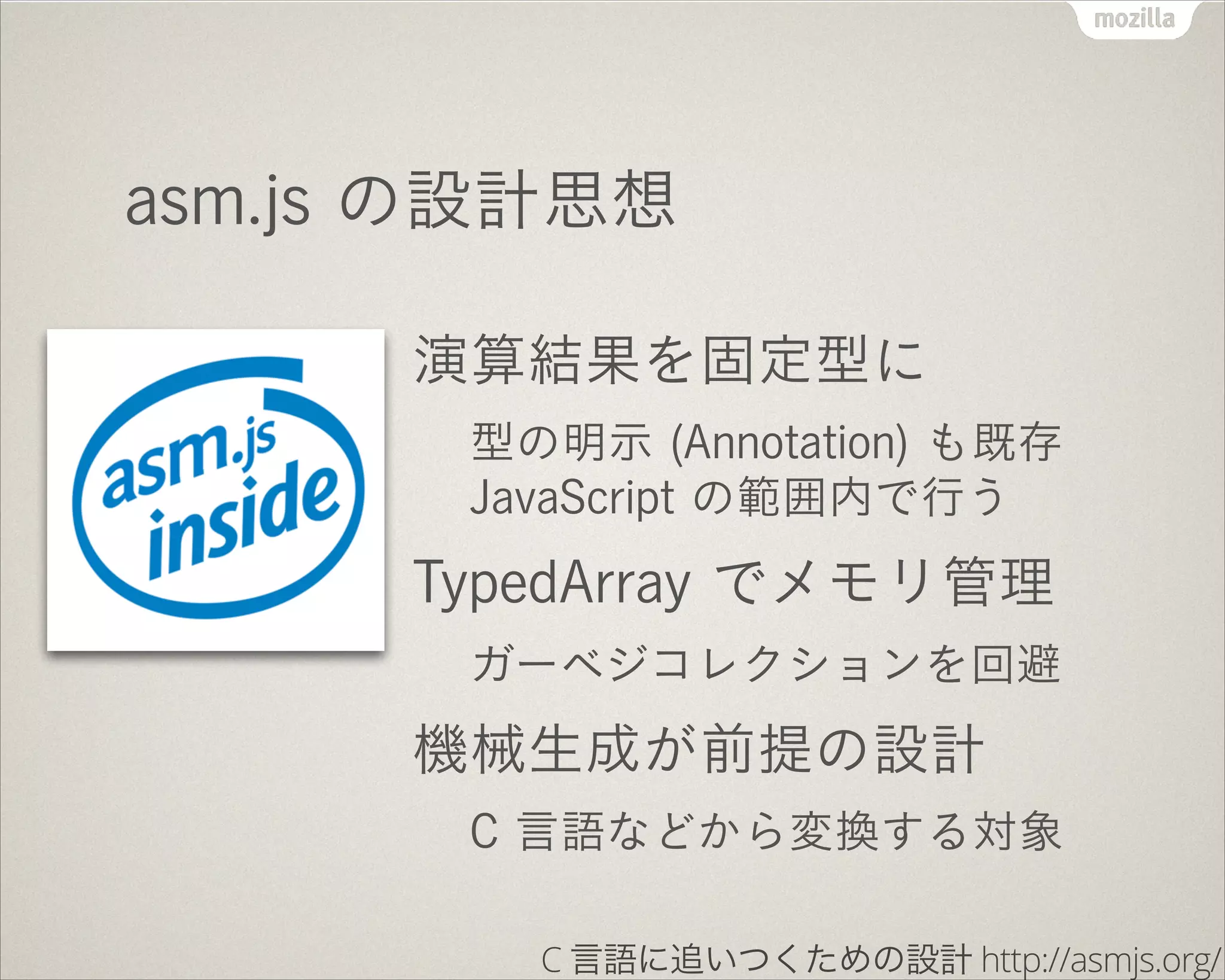 asm.js の設計思想
演算結果を固定型に
型の明示 (Annotation) も既存
JavaScript の範囲内で行う
TypedArray でメモリ管理
ガーベジコレクションを回避
機械生成が前提の設計
C 言語などから変換する対象
C 言語に追いつくための設計 http://asmjs.org/
 