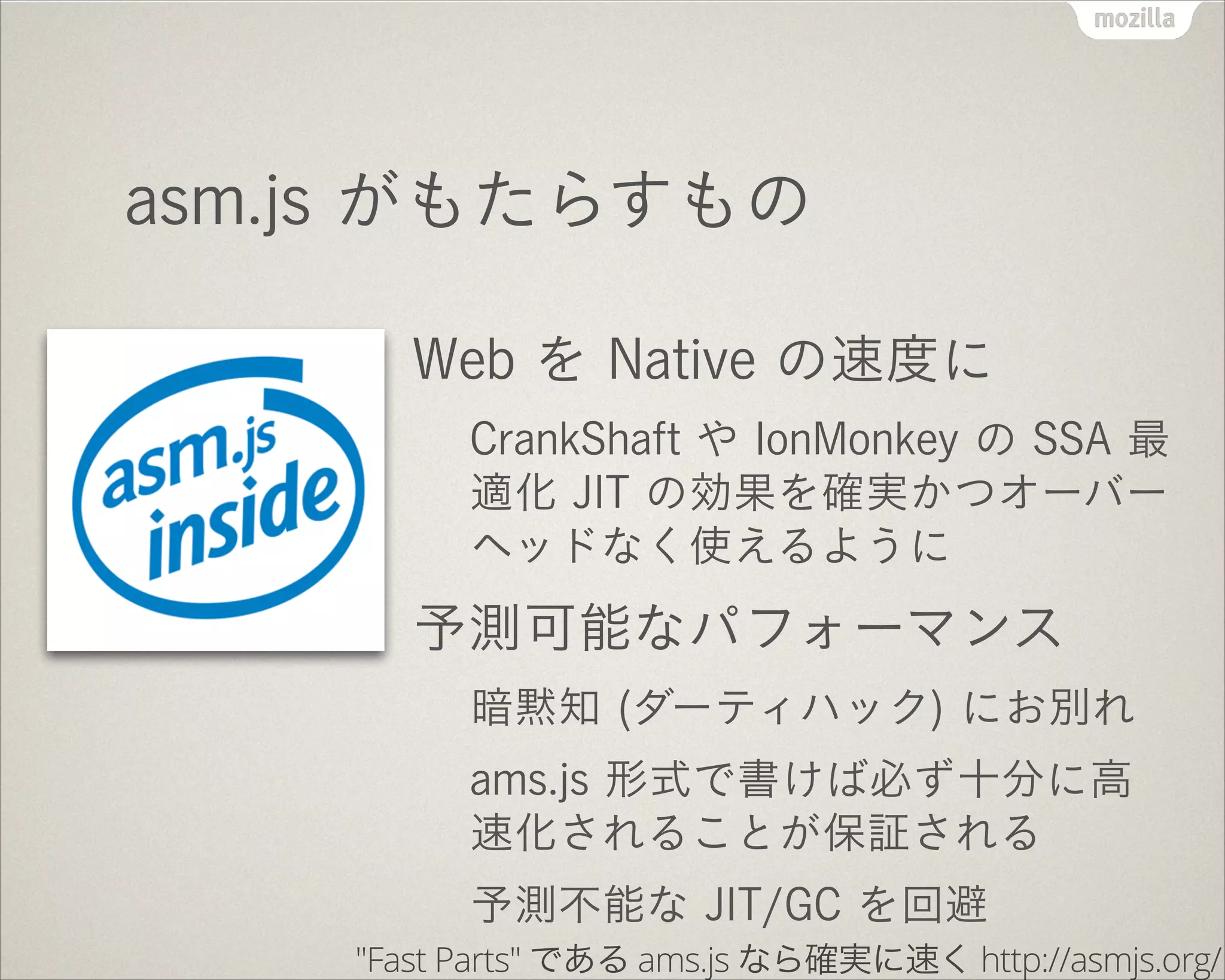 asm.js がもたらすもの
Web を Native の速度に
CrankShaft や IonMonkey の SSA 最
適化 JIT の効果を確実かつオーバー
ヘッドなく使えるように
予測可能なパフォーマンス
暗黙知 (ダーティハック) にお別れ
ams.js 形式で書けば必ず十分に高
速化されることが保証される
予測不能な JIT/GC を回避
"Fast Parts" である ams.js なら確実に速く http://asmjs.org/
 