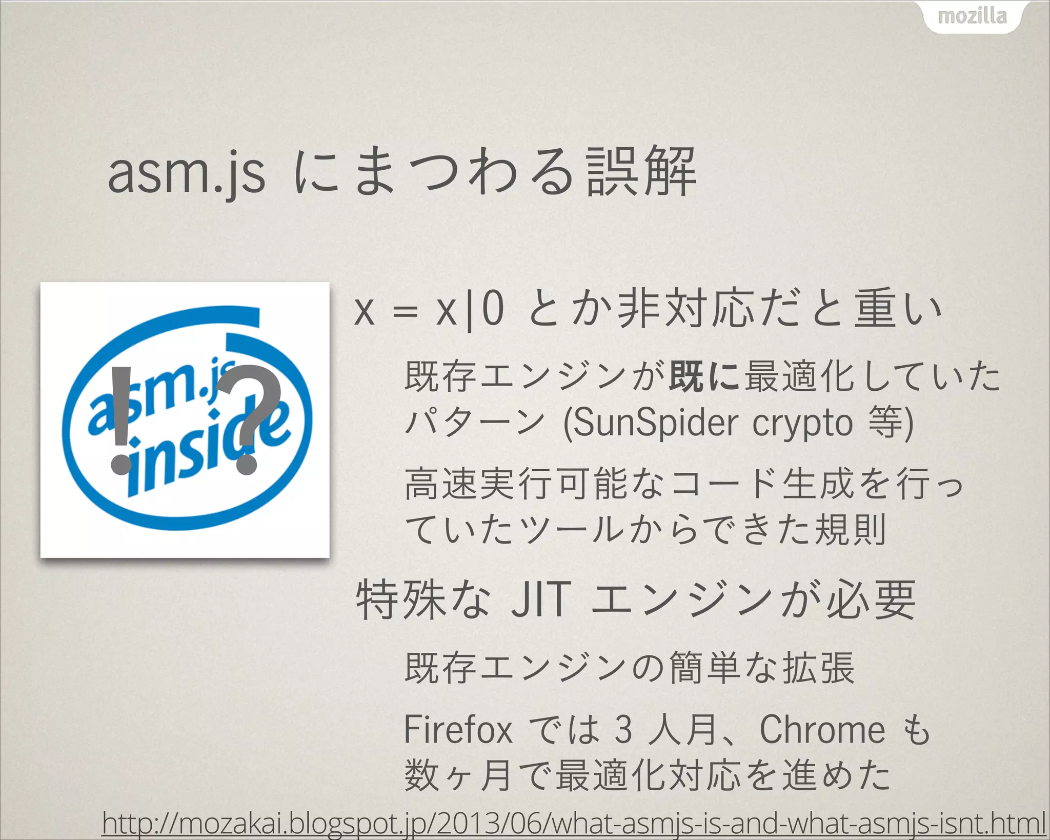 asm.js にまつわる誤解
x = x¦0 とか非対応だと重い
既存エンジンが既に最適化していた
パターン (SunSpider crypto 等)
高速実行可能なコード生成を行っ
ていたツールからできた規則
特殊な JIT エンジンが必要
既存エンジンの簡単な拡張
Firefox では 3 人月、Chrome も
数ヶ月で最適化対応を進めた
http://mozakai.blogspot.jp/2013/06/what-asmjs-is-and-what-asmjs-isnt.html
！？
 