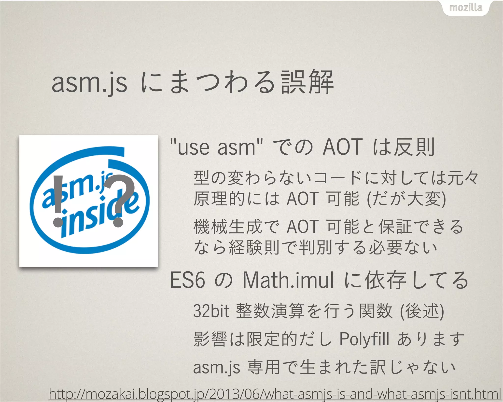asm.js にまつわる誤解
"use asm" での AOT は反則
型の変わらないコードに対しては元々
原理的には AOT 可能 (だが大変)
機械生成で AOT 可能と保証できる
なら経験則で判別する必要ない
ES6 の Math.imul に依存してる
32bit 整数演算を行う関数 (後述)
影響は限定的だし Polyﬁll あります
asm.js 専用で生まれた訳じゃない
http://mozakai.blogspot.jp/2013/06/what-asmjs-is-and-what-asmjs-isnt.html
！？
 