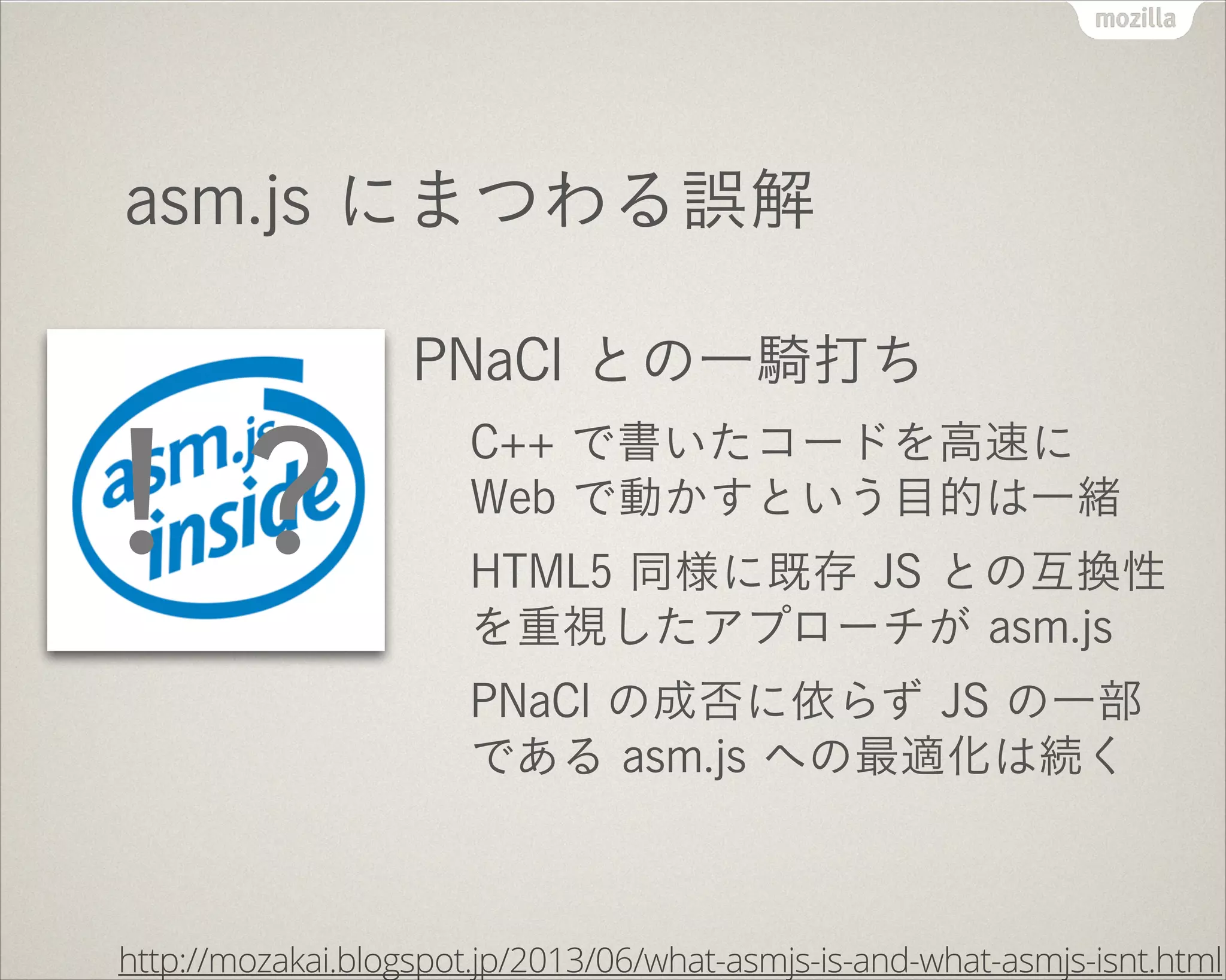 asm.js にまつわる誤解
PNaCl との一騎打ち
C++ で書いたコードを高速に
Web で動かすという目的は一緒
HTML5 同様に既存 JS との互換性
を重視したアプローチが asm.js
PNaCl の成否に依らず JS の一部
である asm.js への最適化は続く
http://mozakai.blogspot.jp/2013/06/what-asmjs-is-and-what-asmjs-isnt.html
！？
 