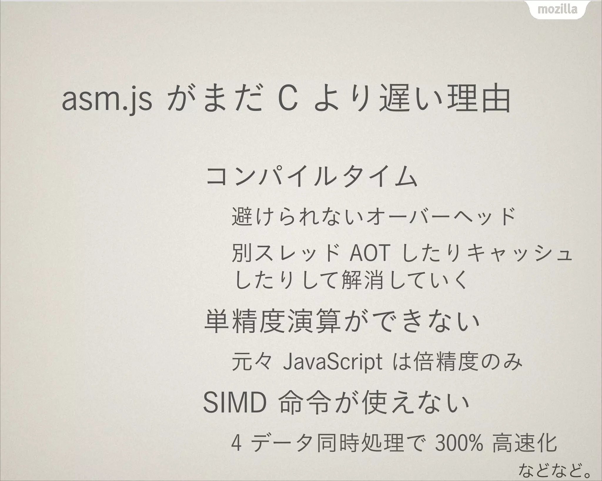 asm.js がまだ C より遅い理由
コンパイルタイム
避けられないオーバーヘッド
別スレッド AOT したりキャッシュ
したりして解消していく
単精度演算ができない
元々 JavaScript は倍精度のみ
SIMD 命令が使えない
4 データ同時処理で 300% 高速化
などなど。
 