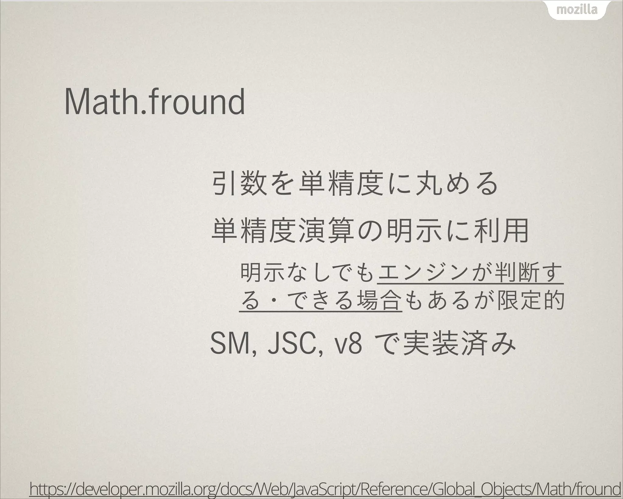 Math.fround
引数を単精度に丸める
単精度演算の明示に利用
明示なしでもエンジンが判断す
る・できる場合もあるが限定的
SM, JSC, v8 で実装済み
https://developer.mozilla.org/docs/Web/JavaScript/Reference/Global_Objects/Math/fround
 
