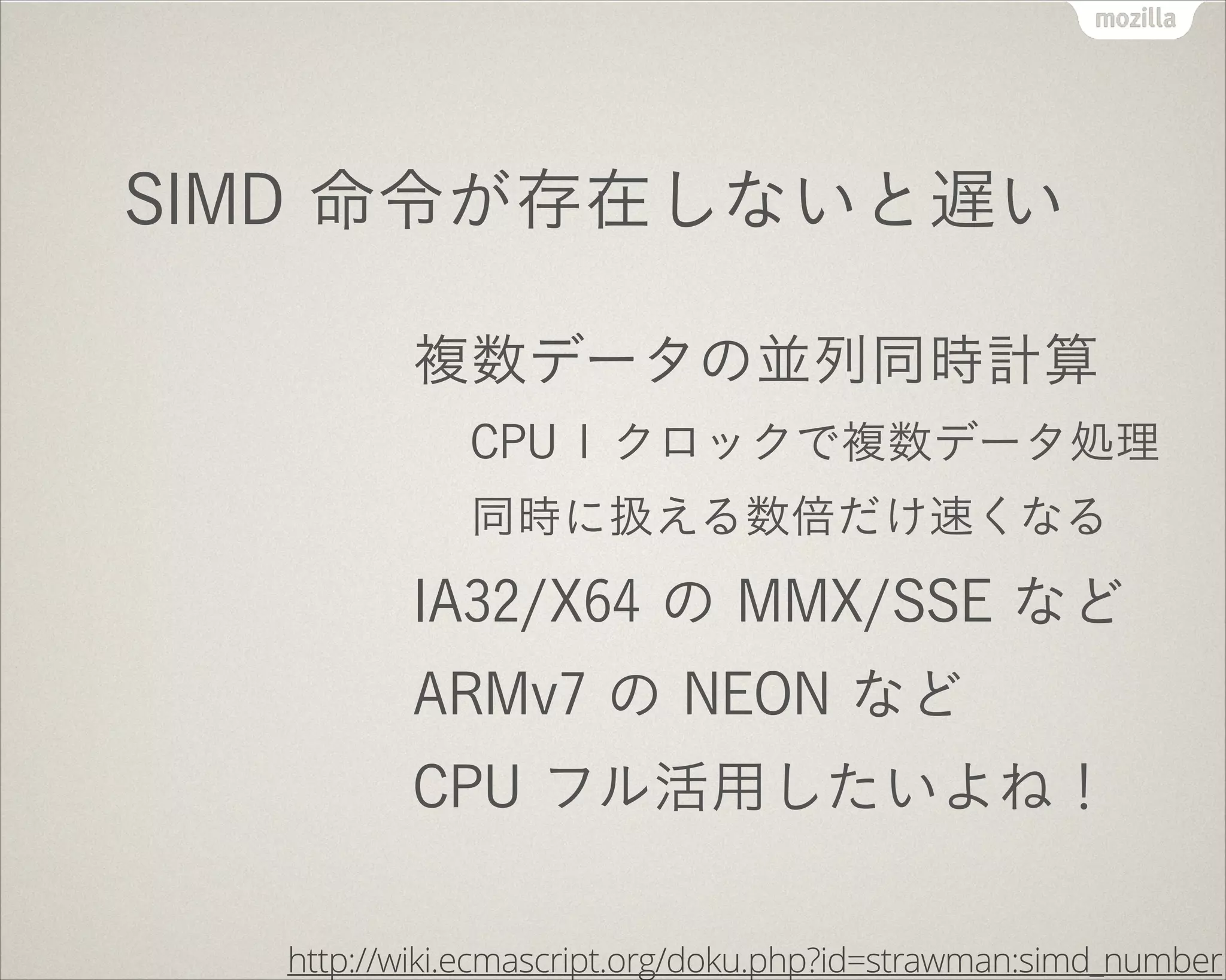 SIMD 命令が存在しないと遅い
複数データの並列同時計算
CPU 1 クロックで複数データ処理
同時に扱える数倍だけ速くなる
IA32/X64 の MMX/SSE など
ARMv7 の NEON など
CPU フル活用したいよね！
http://wiki.ecmascript.org/doku.php?id=strawman:simd_number
 