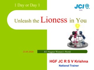 1 Day or Day 1
Unleash the Lioness in You
HGF JC R S V Krishna
National Trainer
23.05.2020 JCI Nagpur Women’s World
 