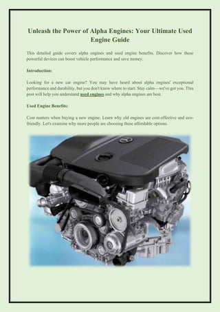 Unleash the Power of Alpha Engines: Your Ultimate Used
Engine Guide
This detailed guide covers alpha engines and used engine benefits. Discover how these
powerful devices can boost vehicle performance and save money.
Introduction:
Looking for a new car engine? You may have heard about alpha engines' exceptional
performance and durability, but you don't know where to start. Stay calm—we've got you. This
post will help you understand used engines and why alpha engines are best.
Used Engine Benefits:
Cost matters when buying a new engine. Learn why old engines are cost-effective and eco-
friendly. Let's examine why more people are choosing these affordable options.
 