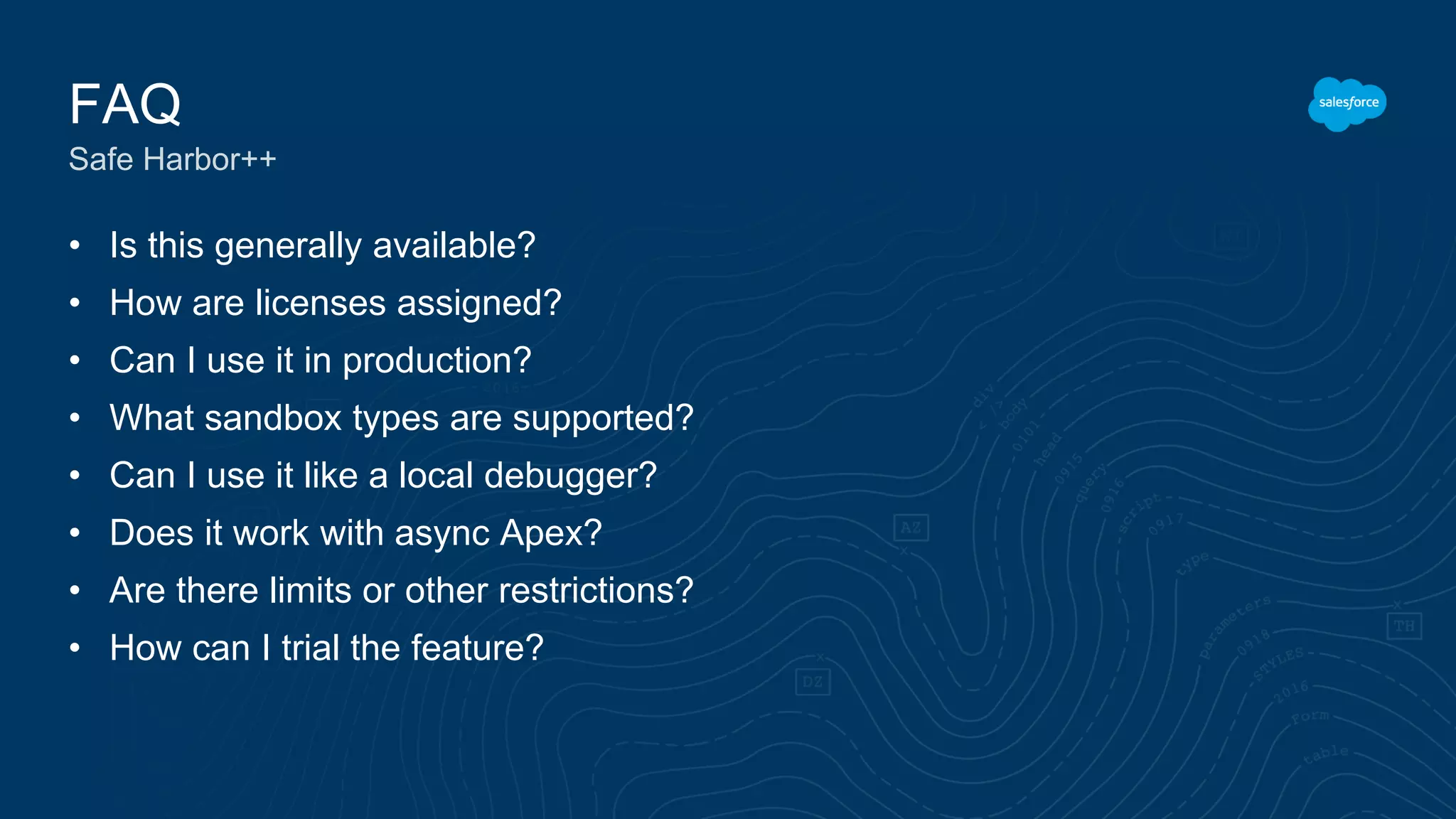 • Is this generally available?
• How are licenses assigned?
• Can I use it in production?
• What sandbox types are supported?
• Can I use it like a local debugger?
• Does it work with async Apex?
• Are there limits or other restrictions?
• How can I trial the feature?
FAQ
Safe Harbor++
 