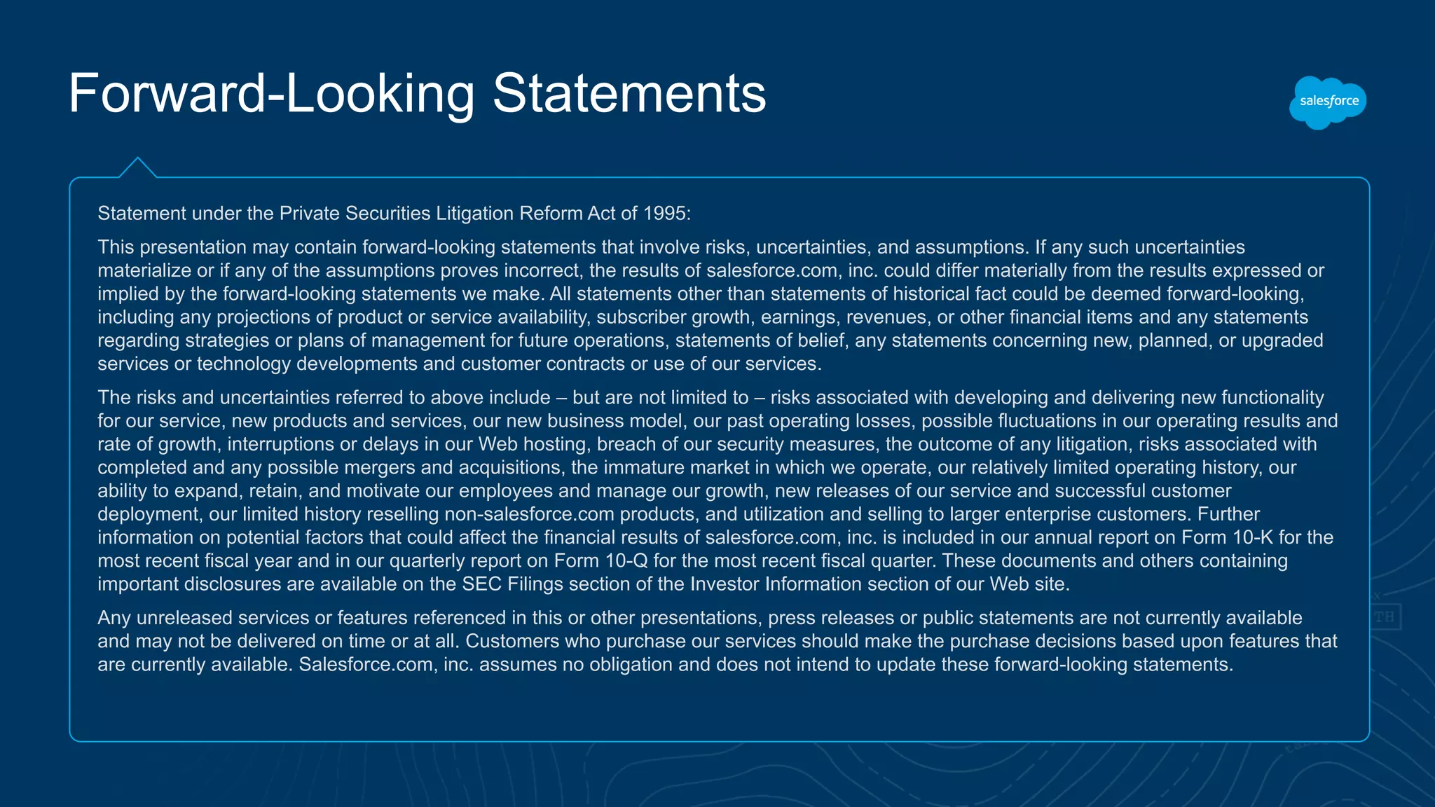 Forward-Looking Statements
Statement under the Private Securities Litigation Reform Act of 1995:
This presentation may contain forward-looking statements that involve risks, uncertainties, and assumptions. If any such uncertainties
materialize or if any of the assumptions proves incorrect, the results of salesforce.com, inc. could differ materially from the results expressed or
implied by the forward-looking statements we make. All statements other than statements of historical fact could be deemed forward-looking,
including any projections of product or service availability, subscriber growth, earnings, revenues, or other financial items and any statements
regarding strategies or plans of management for future operations, statements of belief, any statements concerning new, planned, or upgraded
services or technology developments and customer contracts or use of our services.
The risks and uncertainties referred to above include – but are not limited to – risks associated with developing and delivering new functionality
for our service, new products and services, our new business model, our past operating losses, possible fluctuations in our operating results and
rate of growth, interruptions or delays in our Web hosting, breach of our security measures, the outcome of any litigation, risks associated with
completed and any possible mergers and acquisitions, the immature market in which we operate, our relatively limited operating history, our
ability to expand, retain, and motivate our employees and manage our growth, new releases of our service and successful customer
deployment, our limited history reselling non-salesforce.com products, and utilization and selling to larger enterprise customers. Further
information on potential factors that could affect the financial results of salesforce.com, inc. is included in our annual report on Form 10-K for the
most recent fiscal year and in our quarterly report on Form 10-Q for the most recent fiscal quarter. These documents and others containing
important disclosures are available on the SEC Filings section of the Investor Information section of our Web site.
Any unreleased services or features referenced in this or other presentations, press releases or public statements are not currently available
and may not be delivered on time or at all. Customers who purchase our services should make the purchase decisions based upon features that
are currently available. Salesforce.com, inc. assumes no obligation and does not intend to update these forward-looking statements.
 