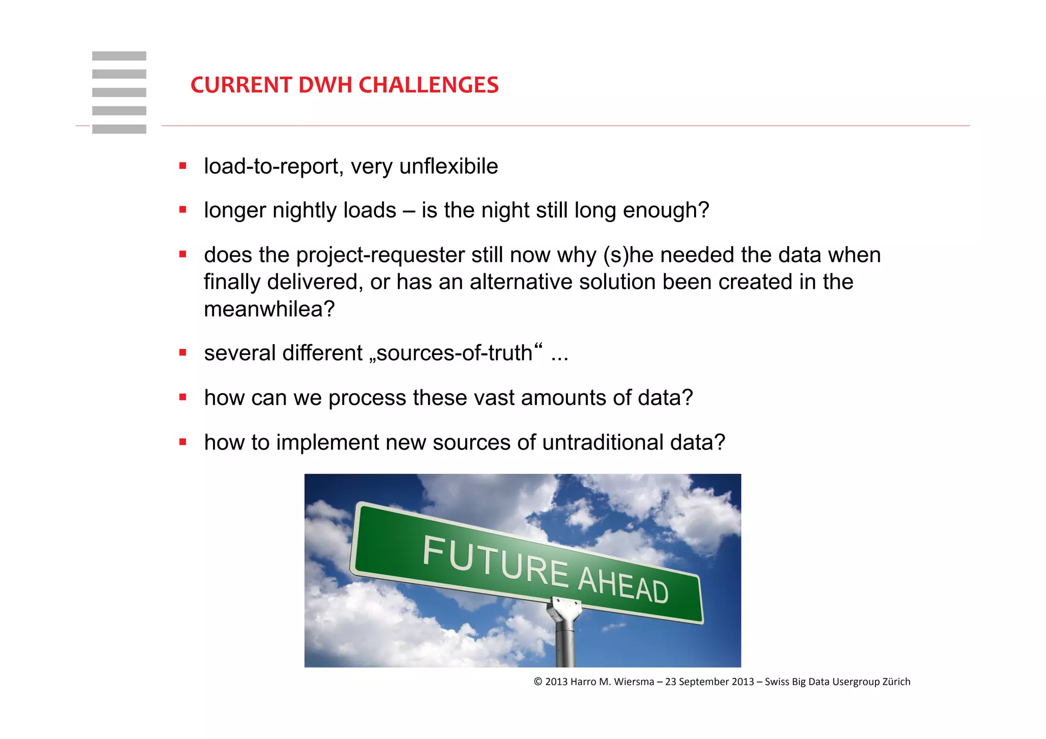 WHT/082311	
  
CURRENT	
  DWH	
  CHALLENGES	
  
§  load-to-report, very unflexibile
§  longer nightly loads – is the night still long enough?
§  does the project-requester still now why (s)he needed the data when
finally delivered, or has an alternative solution been created in the
meanwhilea?
§  several different „sources-of-truth“ ...
§  how can we process these vast amounts of data?
§  how to implement new sources of untraditional data?
©	
  2013	
  Harro	
  M.	
  Wiersma	
  –	
  23	
  September	
  2013	
  –	
  Swiss	
  Big	
  Data	
  Usergroup	
  Zürich	
  
 