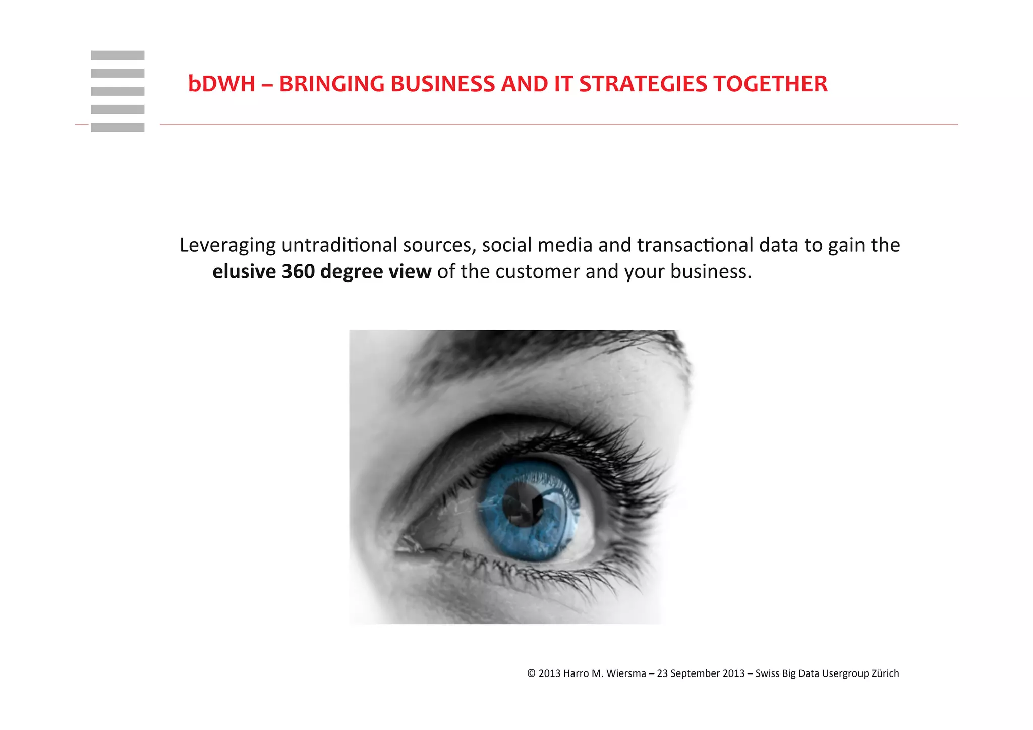 WHT/082311	
  
bDWH	
  –	
  BRINGING	
  BUSINESS	
  AND	
  IT	
  STRATEGIES	
  TOGETHER	
  
	
  
Leveraging	
  untradiRonal	
  sources,	
  social	
  media	
  and	
  transacRonal	
  data	
  to	
  gain	
  the	
  
elusive	
  360	
  degree	
  view	
  of	
  the	
  customer	
  and	
  your	
  business.	
  
©	
  2013	
  Harro	
  M.	
  Wiersma	
  –	
  23	
  September	
  2013	
  –	
  Swiss	
  Big	
  Data	
  Usergroup	
  Zürich	
  
 