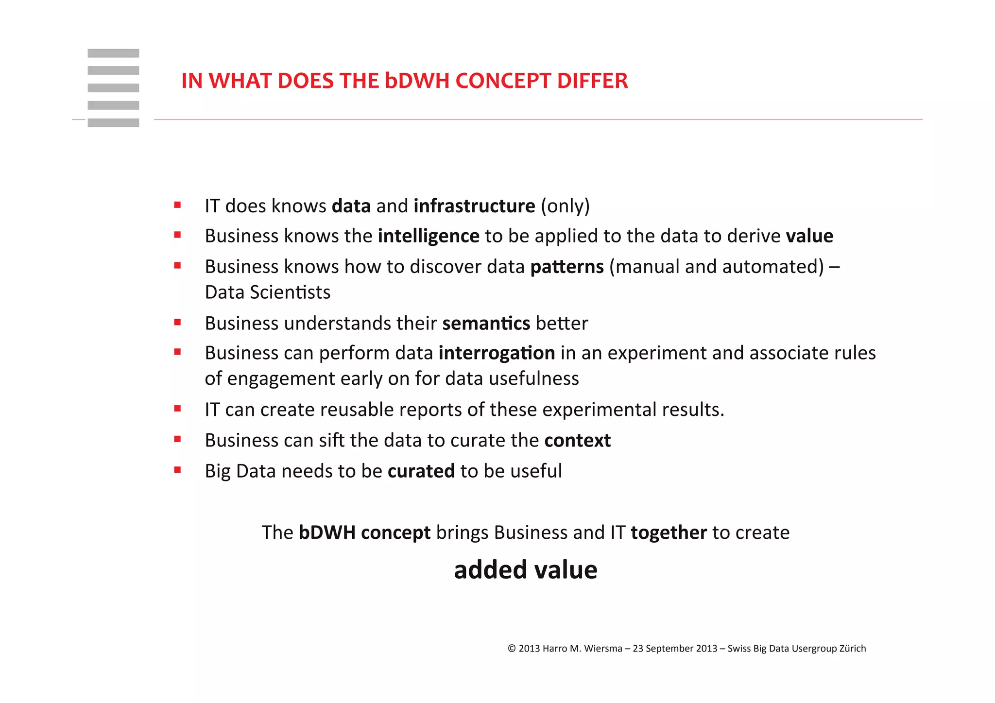 WHT/082311	
  
§  IT	
  does	
  knows	
  data	
  and	
  infrastructure	
  (only)	
  
§  Business	
  knows	
  the	
  intelligence	
  to	
  be	
  applied	
  to	
  the	
  data	
  to	
  derive	
  value	
  
§  Business	
  knows	
  how	
  to	
  discover	
  data	
  pa;erns	
  (manual	
  and	
  automated)	
  –	
  
Data	
  ScienRsts	
  
§  Business	
  understands	
  their	
  seman+cs	
  beVer	
  
§  Business	
  can	
  perform	
  data	
  interroga+on	
  in	
  an	
  experiment	
  and	
  associate	
  rules	
  
of	
  engagement	
  early	
  on	
  for	
  data	
  usefulness	
  
§  IT	
  can	
  create	
  reusable	
  reports	
  of	
  these	
  experimental	
  results.	
  
§  Business	
  can	
  siX	
  the	
  data	
  to	
  curate	
  the	
  context	
  
§  Big	
  Data	
  needs	
  to	
  be	
  curated	
  to	
  be	
  useful	
  
The	
  bDWH	
  concept	
  brings	
  Business	
  and	
  IT	
  together	
  to	
  create	
  	
  
added	
  value	
  
IN	
  WHAT	
  DOES	
  THE	
  bDWH	
  CONCEPT	
  DIFFER	
  
©	
  2013	
  Harro	
  M.	
  Wiersma	
  –	
  23	
  September	
  2013	
  –	
  Swiss	
  Big	
  Data	
  Usergroup	
  Zürich	
  
 
