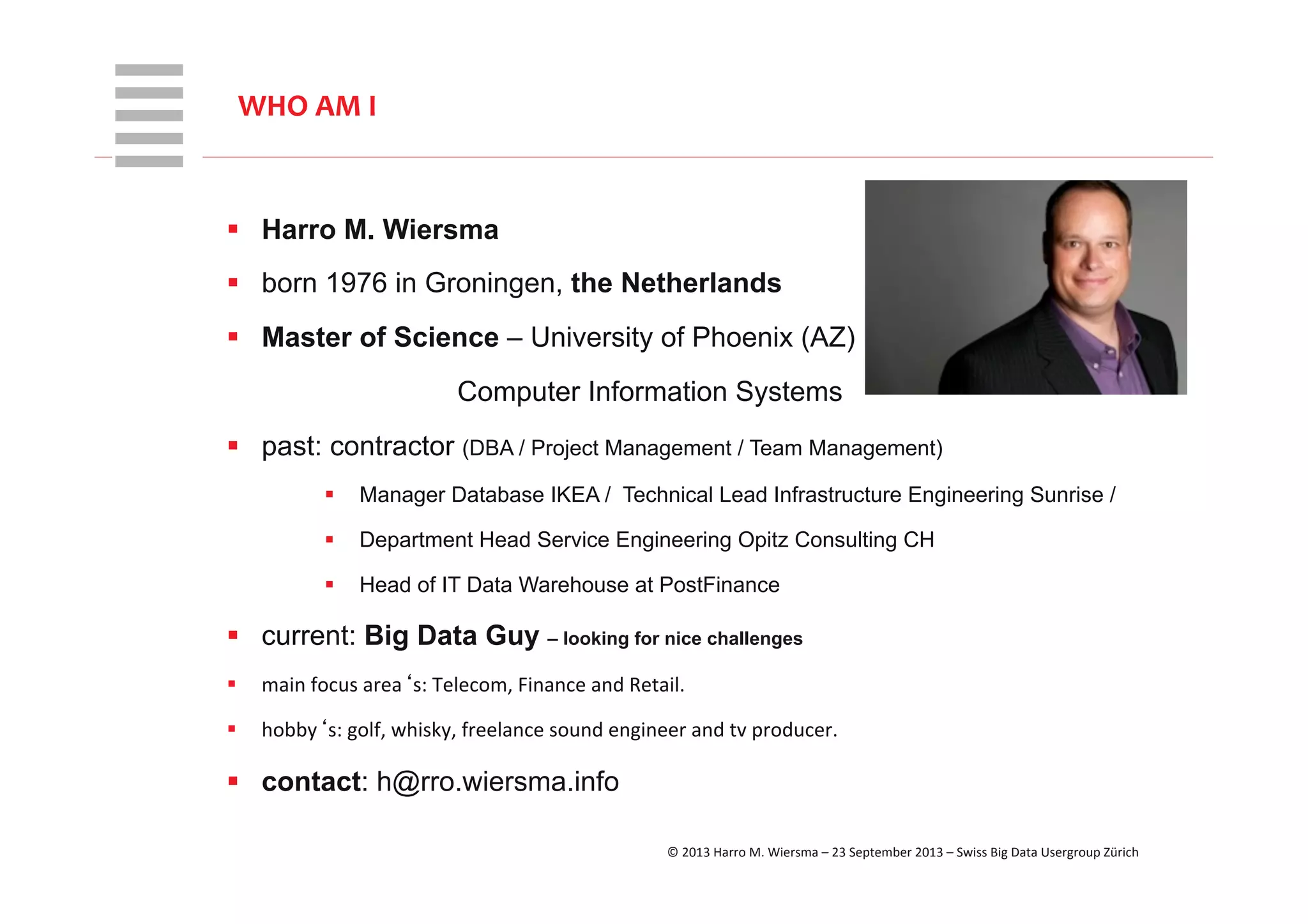 WHT/082311	
  
§  Harro M. Wiersma
§  born 1976 in Groningen, the Netherlands
§  Master of Science – University of Phoenix (AZ)
Computer Information Systems
§  past: contractor (DBA / Project Management / Team Management)
§  Manager Database IKEA / Technical Lead Infrastructure Engineering Sunrise /
§  Department Head Service Engineering Opitz Consulting CH
§  Head of IT Data Warehouse at PostFinance
§  current: Big Data Guy – looking for nice challenges
§  main	
  focus	
  area‘s:	
  Telecom,	
  Finance	
  and	
  Retail.	
  
§  hobby‘s:	
  golf,	
  whisky,	
  freelance	
  sound	
  engineer	
  and	
  tv	
  producer.	
  
§  contact: h@rro.wiersma.info
WHO	
  AM	
  I	
  
©	
  2013	
  Harro	
  M.	
  Wiersma	
  –	
  23	
  September	
  2013	
  –	
  Swiss	
  Big	
  Data	
  Usergroup	
  Zürich	
  
 