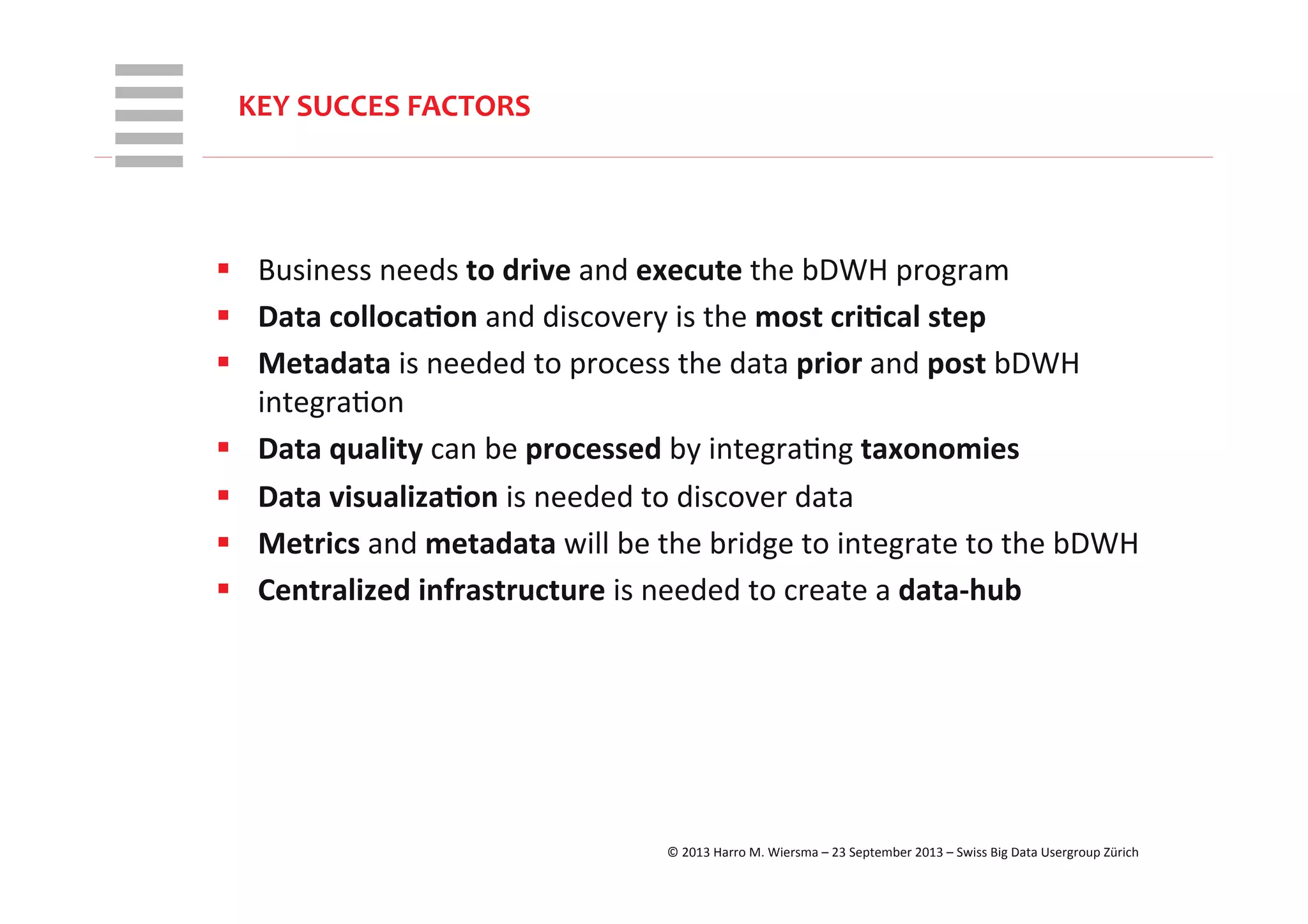 WHT/082311	
  
KEY	
  SUCCES	
  FACTORS	
  
§  Business	
  needs	
  to	
  drive	
  and	
  execute	
  the	
  bDWH	
  program	
  
§  Data	
  colloca+on	
  and	
  discovery	
  is	
  the	
  most	
  cri+cal	
  step	
  
§  Metadata	
  is	
  needed	
  to	
  process	
  the	
  data	
  prior	
  and	
  post	
  bDWH	
  
integraRon	
  
§  Data	
  quality	
  can	
  be	
  processed	
  by	
  integraRng	
  taxonomies	
  
§  Data	
  visualiza+on	
  is	
  needed	
  to	
  discover	
  data	
  
§  Metrics	
  and	
  metadata	
  will	
  be	
  the	
  bridge	
  to	
  integrate	
  to	
  the	
  bDWH	
  
§  Centralized	
  infrastructure	
  is	
  needed	
  to	
  create	
  a	
  data-­‐hub	
  
	
  
©	
  2013	
  Harro	
  M.	
  Wiersma	
  –	
  23	
  September	
  2013	
  –	
  Swiss	
  Big	
  Data	
  Usergroup	
  Zürich	
  
 