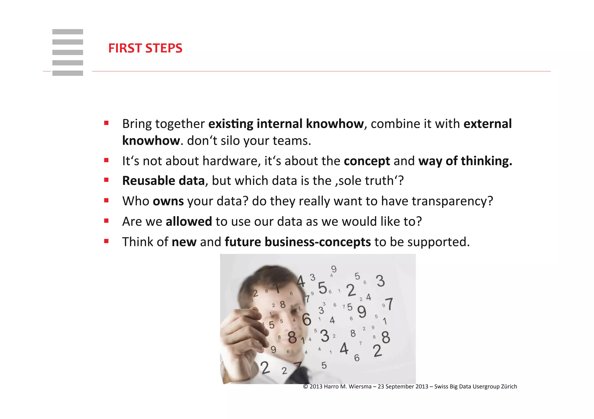 WHT/082311	
  
§  Bring	
  together	
  exis+ng	
  internal	
  knowhow,	
  combine	
  it	
  with	
  external	
  
knowhow.	
  don‘t	
  silo	
  your	
  teams.	
  
§  It‘s	
  not	
  about	
  hardware,	
  it‘s	
  about	
  the	
  concept	
  and	
  way	
  of	
  thinking.	
  
§  Reusable	
  data,	
  but	
  which	
  data	
  is	
  the	
  ‚sole	
  truth‘?	
  
§  Who	
  owns	
  your	
  data?	
  do	
  they	
  really	
  want	
  to	
  have	
  transparency?	
  
§  Are	
  we	
  allowed	
  to	
  use	
  our	
  data	
  as	
  we	
  would	
  like	
  to?	
  
§  Think	
  of	
  new	
  and	
  future	
  business-­‐concepts	
  to	
  be	
  supported.	
  
FIRST	
  STEPS	
  
©	
  2013	
  Harro	
  M.	
  Wiersma	
  –	
  23	
  September	
  2013	
  –	
  Swiss	
  Big	
  Data	
  Usergroup	
  Zürich	
  
 