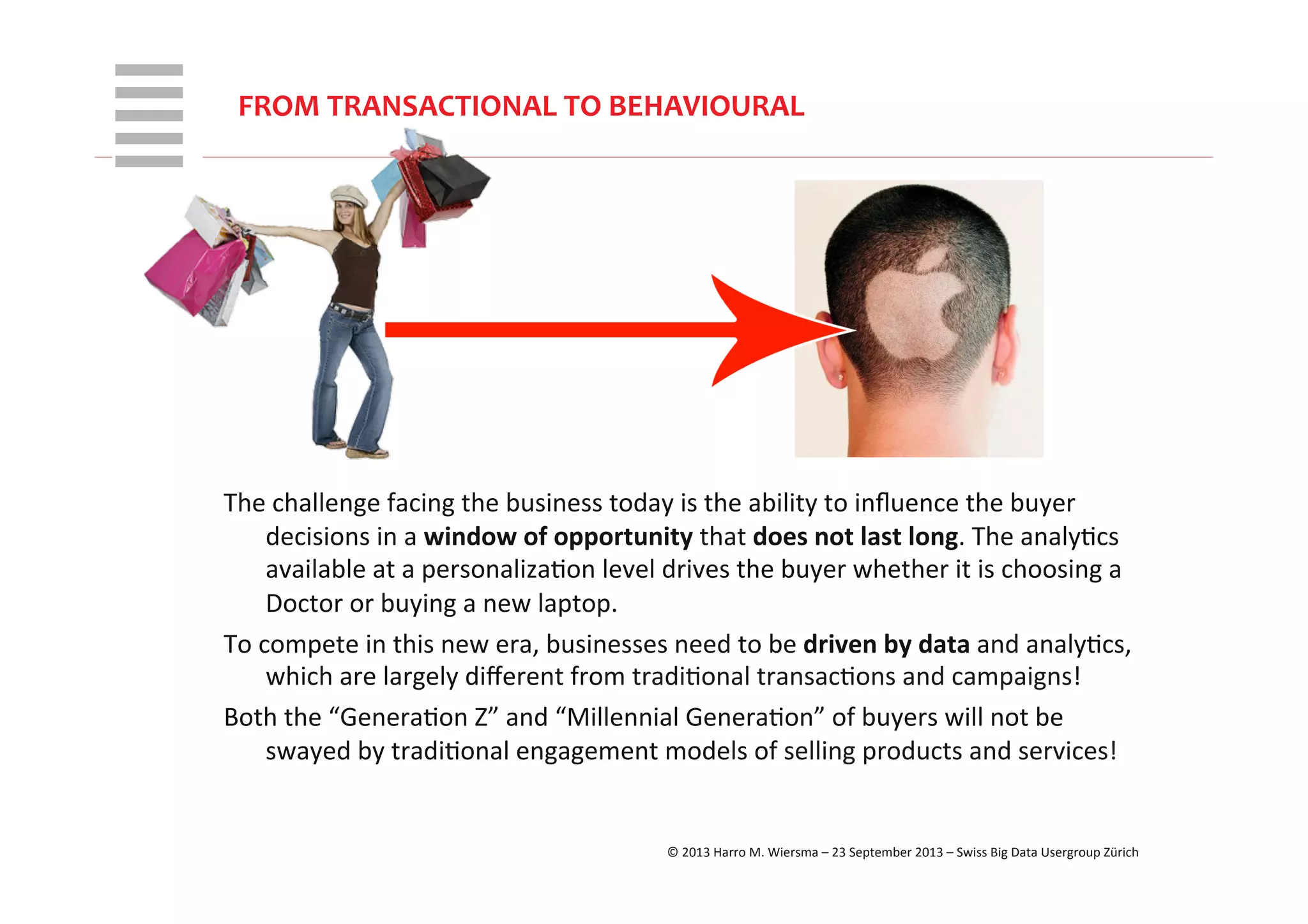 WHT/082311	
  
The	
  challenge	
  facing	
  the	
  business	
  today	
  is	
  the	
  ability	
  to	
  inﬂuence	
  the	
  buyer	
  
decisions	
  in	
  a	
  window	
  of	
  opportunity	
  that	
  does	
  not	
  last	
  long.	
  The	
  analyRcs	
  
available	
  at	
  a	
  personalizaRon	
  level	
  drives	
  the	
  buyer	
  whether	
  it	
  is	
  choosing	
  a	
  
Doctor	
  or	
  buying	
  a	
  new	
  laptop.	
  
To	
  compete	
  in	
  this	
  new	
  era,	
  businesses	
  need	
  to	
  be	
  driven	
  by	
  data	
  and	
  analyRcs,	
  
which	
  are	
  largely	
  diﬀerent	
  from	
  tradiRonal	
  transacRons	
  and	
  campaigns!	
  
Both	
  the	
  “GeneraRon	
  Z”	
  and	
  “Millennial	
  GeneraRon”	
  of	
  buyers	
  will	
  not	
  be	
  
swayed	
  by	
  tradiRonal	
  engagement	
  models	
  of	
  selling	
  products	
  and	
  services!	
  
FROM	
  TRANSACTIONAL	
  TO	
  BEHAVIOURAL	
  
©	
  2013	
  Harro	
  M.	
  Wiersma	
  –	
  23	
  September	
  2013	
  –	
  Swiss	
  Big	
  Data	
  Usergroup	
  Zürich	
  
 