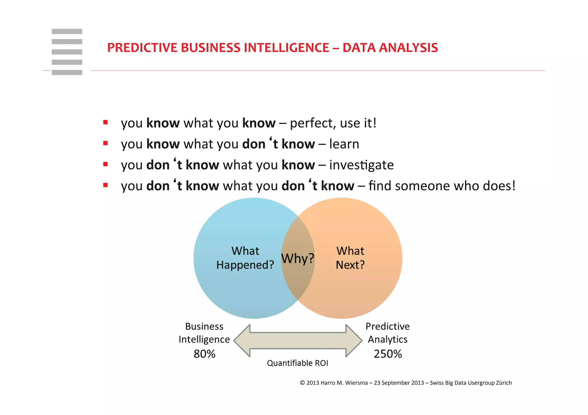 WHT/082311	
  
PREDICTIVE	
  BUSINESS	
  INTELLIGENCE	
  –	
  DATA	
  ANALYSIS	
  
§  you	
  know	
  what	
  you	
  know	
  –	
  perfect,	
  use	
  it!	
  
§  you	
  know	
  what	
  you	
  don‘t	
  know	
  –	
  learn	
  
§  you	
  don‘t	
  know	
  what	
  you	
  know	
  –	
  invesRgate	
  
§  you	
  don‘t	
  know	
  what	
  you	
  don‘t	
  know	
  –	
  ﬁnd	
  someone	
  who	
  does!	
  
©	
  2013	
  Harro	
  M.	
  Wiersma	
  –	
  23	
  September	
  2013	
  –	
  Swiss	
  Big	
  Data	
  Usergroup	
  Zürich	
  
 