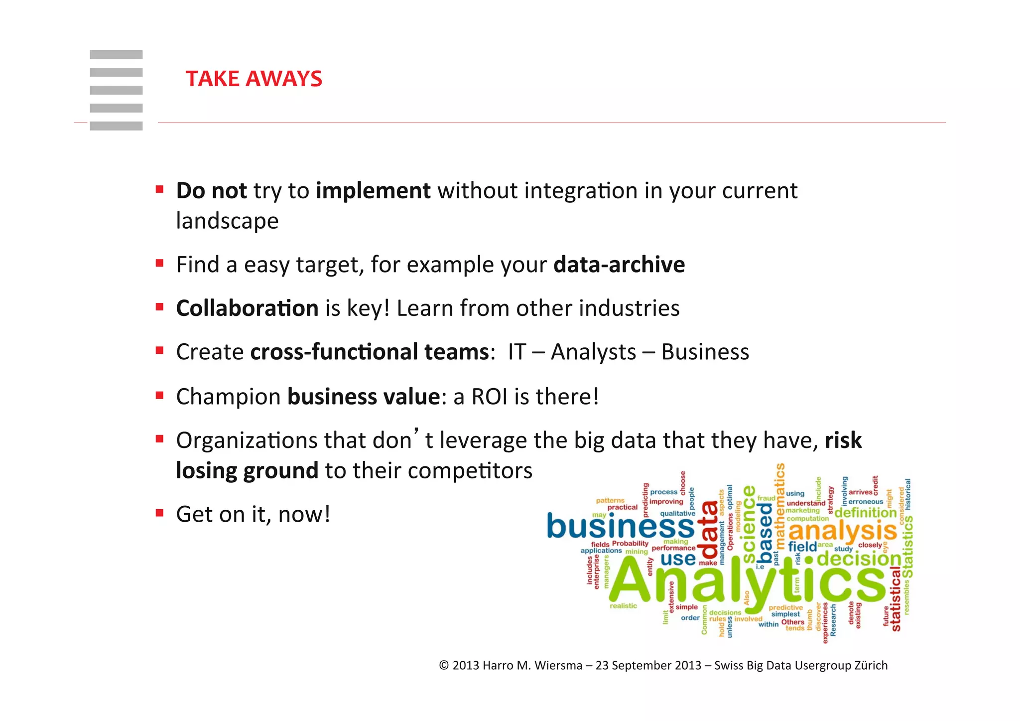 WHT/082311	
  
§  Do	
  not	
  try	
  to	
  implement	
  without	
  integraRon	
  in	
  your	
  current	
  
landscape	
  
§  Find	
  a	
  easy	
  target,	
  for	
  example	
  your	
  data-­‐archive	
  
§  Collabora+on	
  is	
  key!	
  Learn	
  from	
  other	
  industries	
  
§  Create	
  cross-­‐func+onal	
  teams:	
  	
  IT	
  –	
  Analysts	
  –	
  Business	
  
§  Champion	
  business	
  value:	
  a	
  ROI	
  is	
  there!	
  
§  OrganizaRons	
  that	
  don’t	
  leverage	
  the	
  big	
  data	
  that	
  they	
  have,	
  risk	
  
losing	
  ground	
  to	
  their	
  compeRtors	
  
§  Get	
  on	
  it,	
  now!	
  
	
  
	
  
TAKE	
  AWAYS	
  
©	
  2013	
  Harro	
  M.	
  Wiersma	
  –	
  23	
  September	
  2013	
  –	
  Swiss	
  Big	
  Data	
  Usergroup	
  Zürich	
  
 