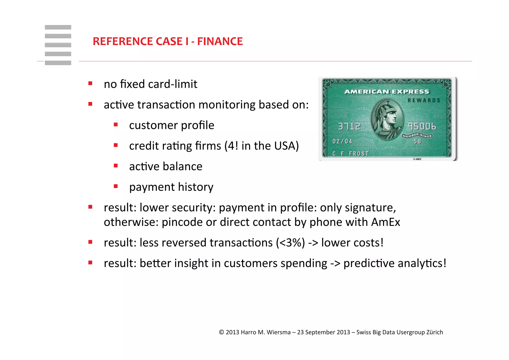 WHT/082311	
  
REFERENCE	
  CASE	
  I	
  -­‐	
  FINANCE	
  
§  no	
  ﬁxed	
  card-­‐limit	
  
§  acRve	
  transacRon	
  monitoring	
  based	
  on:	
  
§  customer	
  proﬁle	
  
§  credit	
  raRng	
  ﬁrms	
  (4!	
  in	
  the	
  USA)	
  
§  acRve	
  balance	
  
§  payment	
  history	
  
§  result:	
  lower	
  security:	
  payment	
  in	
  proﬁle:	
  only	
  signature,	
  
otherwise:	
  pincode	
  or	
  direct	
  contact	
  by	
  phone	
  with	
  AmEx	
  
§  result:	
  less	
  reversed	
  transacRons	
  (<3%)	
  -­‐>	
  lower	
  costs!	
  
§  result:	
  beVer	
  insight	
  in	
  customers	
  spending	
  -­‐>	
  predicRve	
  analyRcs!	
  
©	
  2013	
  Harro	
  M.	
  Wiersma	
  –	
  23	
  September	
  2013	
  –	
  Swiss	
  Big	
  Data	
  Usergroup	
  Zürich	
  
 