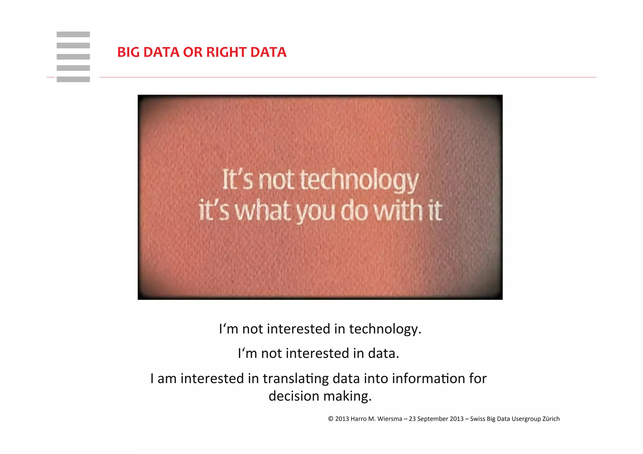 WHT/082311	
  
BIG	
  DATA	
  OR	
  RIGHT	
  DATA	
  
I‘m	
  not	
  interested	
  in	
  technology.	
  
I‘m	
  not	
  interested	
  in	
  data.	
  	
  
I	
  am	
  interested	
  in	
  translaRng	
  data	
  into	
  informaRon	
  for	
  
decision	
  making.	
  
©	
  2013	
  Harro	
  M.	
  Wiersma	
  –	
  23	
  September	
  2013	
  –	
  Swiss	
  Big	
  Data	
  Usergroup	
  Zürich	
  
 