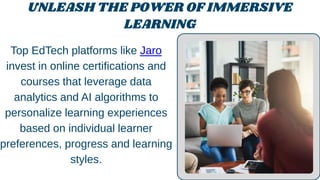 UNLEASH THE POWER OF IMMERSIVE
LEARNING
Top EdTech platforms like Jaro
invest in online certifications and
courses that leverage data
analytics and AI algorithms to
personalize learning experiences
based on individual learner
preferences, progress and learning
styles.
 