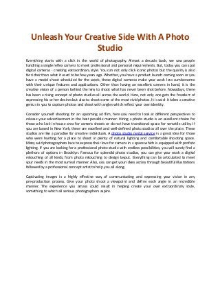 Unleash Your Creative Side With A Photo
Studio
Everything starts with a click in the world of photography. Almost a decade back, we saw people
handling a single reflex camera to meet professional and personal requirements. But, today you can spot
digital cameras - creating extraordinary style. You can not only click iconic photos but the quality is also
far richer than what it used to be few years ago. Whether, you have a product launch coming soon or you
have a model shoot scheduled for the week, these digital cameras make your work less cumbersome
with their unique features and applications. Other than having an excellent camera in hand, it is the
creative vision of a person behind the lens to shoot what has never been shot before. Nowadays, there
has been a rising concept of photo studios all across the world. Here, not only one gets the freedom of
expressing his or her desires but also to shoot some of the most vivid photos. It is said- it takes a creative
genius in you to capture photos and shoot with angles which reflect your own identity.
Consider yourself shooting for an upcoming ad film, here you need to look at different perspectives to
release your advertisement in the best possible manner. Hiring a photo studio is an excellent choice for
those who lack in-house area for camera shoots or do not have transitional space for versatile utility. If
you are based in New York, there are excellent and well-defined photo studios all over the place. These
studios are like a paradise for creative individuals. A photo studio rental service is a great idea for those
who were hunting for a place to shoot in plenty of natural lighting and comfortable shooting space.
Many avid photographers love to express their love for camera in a space which is equipped with profoto
lighting. If you are looking for a professional photo studio with endless possibilities, you will surely find a
plethora of options in Brooklyn. Famous for splendid photo studios, you can give your work a digital
retouching of all kinds, from photo retouching to design layout. Everything can be articulated to meet
your needs in the most surreal manner. Also, you can get your ideas across through beautiful illustrations
followed by a professional concept artist to help you all along.
Captivating images is a highly effective way of communicating and expressing your vision in any
pre-production process. Give your photo shoot a viewpoint and define each angle in an incredible
manner. The experience you amass could result in helping create your own extraordinary style,
something to which all serious photographers aspire.
 