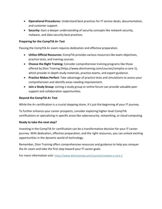  Operational Procedures: Understand best practices for IT service desks, documentation,
and customer support.
 Security: Gain a deeper understanding of security concepts like network security,
malware, and data security best practices.
Preparing for the CompTIA A+ Test
Passing the CompTIA A+ exam requires dedication and effective preparation.
 Utilize Official Resources: CompTIA provides various resources like exam objectives,
practice tests, and training courses.
 Choose the Right Training: Consider comprehensive training programs like those
offered by Dion Training (https://www.diontraining.com/courses/comptia-a-core-1),
which provide in-depth study materials, practice exams, and expert guidance.
 Practice Makes Perfect: Take advantage of practice tests and simulations to assess your
comprehension and identify areas needing improvement.
 Join a Study Group: Joining a study group or online forum can provide valuable peer
support and collaboration opportunities.
Beyond the CompTIA A+ Test
While the A+ certification is a crucial stepping stone, it's just the beginning of your IT journey.
To further enhance your career prospects, consider exploring higher-level CompTIA
certifications or specializing in specific areas like cybersecurity, networking, or cloud computing.
Ready to take the next step?
Investing in the CompTIA A+ certification can be a transformative decision for your IT career
journey. With dedication, effective preparation, and the right resources, you can unlock exciting
opportunities in the dynamic world of technology.
Remember, Dion Training offers comprehensive resources and guidance to help you conquer
the A+ exam and take the first step toward your IT career goals.
For more information visit: https://www.diontraining.com/courses/comptia-a-core-1
 