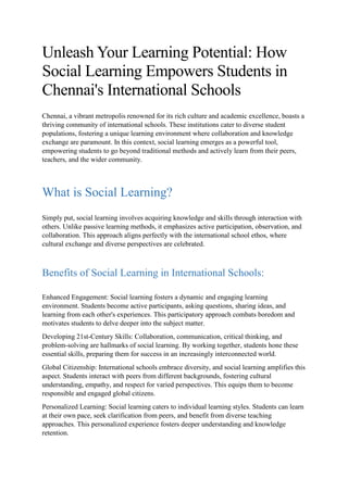 Unleash Your Learning Potential: How
Social Learning Empowers Students in
Chennai's International Schools
Chennai, a vibrant metropolis renowned for its rich culture and academic excellence, boasts a
thriving community of international schools. These institutions cater to diverse student
populations, fostering a unique learning environment where collaboration and knowledge
exchange are paramount. In this context, social learning emerges as a powerful tool,
empowering students to go beyond traditional methods and actively learn from their peers,
teachers, and the wider community.
What is Social Learning?
Simply put, social learning involves acquiring knowledge and skills through interaction with
others. Unlike passive learning methods, it emphasizes active participation, observation, and
collaboration. This approach aligns perfectly with the international school ethos, where
cultural exchange and diverse perspectives are celebrated.
Benefits of Social Learning in International Schools:
Enhanced Engagement: Social learning fosters a dynamic and engaging learning
environment. Students become active participants, asking questions, sharing ideas, and
learning from each other's experiences. This participatory approach combats boredom and
motivates students to delve deeper into the subject matter.
Developing 21st-Century Skills: Collaboration, communication, critical thinking, and
problem-solving are hallmarks of social learning. By working together, students hone these
essential skills, preparing them for success in an increasingly interconnected world.
Global Citizenship: International schools embrace diversity, and social learning amplifies this
aspect. Students interact with peers from different backgrounds, fostering cultural
understanding, empathy, and respect for varied perspectives. This equips them to become
responsible and engaged global citizens.
Personalized Learning: Social learning caters to individual learning styles. Students can learn
at their own pace, seek clarification from peers, and benefit from diverse teaching
approaches. This personalized experience fosters deeper understanding and knowledge
retention.
 