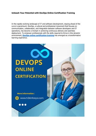 Unleash Your Potential with DevOps Online Certification Training
In the rapidly evolving landscape of IT and software development, staying ahead of the
curve is paramount. DevOps, a cultural and professional movement that focuses on
communication, collaboration, and integration between software developers and IT
operations, has become a linchpin in achieving continuous delivery and seamless
deployment. To empower professionals with the skills required to thrive in this dynamic
environment, DevOps online certification training has emerged as a transformative
learning experience.
 