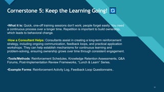 Click to edit Master title style
11
Cornerstone 5: Keep the Learning Going!
11
•What it is: Quick, one-off training sessions don't work; people forget easily. You need
a continuous process over a longer time. Repetition is important to build ownership,
which leads to behavioral change.
•How a Consultant Helps: Consultants assist in creating a long-term reinforcement
strategy, including ongoing communication, feedback loops, and practical application
workshops. They can help establish mechanisms for continuous learning and
problem-solving, ensuring ownership grows over time through consistent engagement.
•Tools/Methods: Reinforcement Schedules, Knowledge Retention Assessments, Q&A
Forums, Post-Implementation Review Frameworks, “Lunch & Learn” Series.
•Example Forms: Reinforcement Activity Log, Feedback Loop Questionnaire..
 