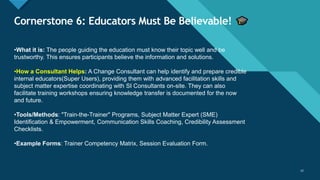 Click to edit Master title style
12
Cornerstone 6: Educators Must Be Believable!
12
•What it is: The people guiding the education must know their topic well and be
trustworthy. This ensures participants believe the information and solutions.
•How a Consultant Helps: A Change Consultant can help identify and prepare credible
internal educators(Super Users), providing them with advanced facilitation skills and
subject matter expertise coordinating with SI Consultants on-site. They can also
facilitate training workshops ensuring knowledge transfer is documented for the now
and future.
•Tools/Methods: "Train-the-Trainer" Programs, Subject Matter Expert (SME)
Identification & Empowerment, Communication Skills Coaching, Credibility Assessment
Checklists.
•Example Forms: Trainer Competency Matrix, Session Evaluation Form.
 