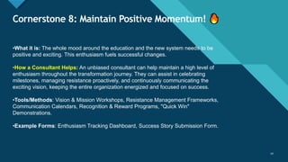 Click to edit Master title style
14
Cornerstone 8: Maintain Positive Momentum!
14
•What it is: The whole mood around the education and the new system needs to be
positive and exciting. This enthusiasm fuels successful changes.
•How a Consultant Helps: An unbiased consultant can help maintain a high level of
enthusiasm throughout the transformation journey. They can assist in celebrating
milestones, managing resistance proactively, and continuously communicating the
exciting vision, keeping the entire organization energized and focused on success.
•Tools/Methods: Vision & Mission Workshops, Resistance Management Frameworks,
Communication Calendars, Recognition & Reward Programs, "Quick Win"
Demonstrations.
•Example Forms: Enthusiasm Tracking Dashboard, Success Story Submission Form.
 