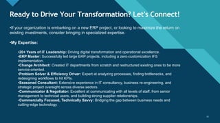 Click to edit Master title style
15
Ready to Drive Your Transformation? Let's Connect!
15
•If your organization is embarking on a new ERP project, or looking to maximize the return on
existing investments, consider bringing in specialized expertise.
•My Expertise:
•20+ Years of IT Leadership: Driving digital transformation and operational excellence.
•ERP Master: Successfully led large ERP projects, including a zero-customization IFS
implementation.
•Change Architect: Created IT departments from scratch and restructured existing ones to be more
service-oriented.
•Problem Solver & Efficiency Driver: Expert at analyzing processes, finding bottlenecks, and
redesigning workflows to hit KPIs.
•Seasoned Consultant: Extensive experience in IT consultancy, business re-engineering, and
strategic project oversight across diverse sectors.
•Communicator & Negotiator: Excellent at communicating with all levels of staff, from senior
management to technical users, and building strong supplier relationships.
•Commercially Focused, Technically Savvy: Bridging the gap between business needs and
cutting-edge technology.
 