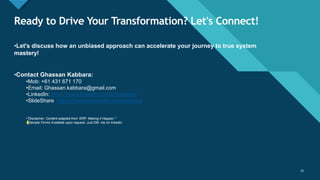 Click to edit Master title style
16
Ready to Drive Your Transformation? Let's Connect!
16
•Let's discuss how an unbiased approach can accelerate your journey to true system
mastery!
•Contact Ghassan Kabbara:
•Mob: +61 431 671 170
•Email: Ghassan.kabbara@gmail.com
•LinkedIn: https://www.linkedin.com/in/kabbara/
•SlideShare: https://www.slideshare.net/gkabbara
•"Disclaimer: Content adapted from 'ERP: Making it Happen.’”
•*Sample Forms Available upon request. Just DM me on linkedin
 
