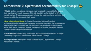 Click to edit Master title style
8
Cornerstone 2: Operational Accountability for Change!
8
•What it is: Key operational managers must be directly responsible for guiding
their own teams through changes. This job shouldn't be handed off to HR or
outside parties. These managers need to know the business, have authority, and
be accountable for success in their areas.
•How a Consultant Helps: A Change Consultant helps define clear
accountabilities for operational managers, equipping them with the strategies and
tools to effectively communicate the vision and manage the adoption process
within their teams. They can provide frameworks to ensure managers own the
change, rather than just overseeing it.
•Tools/Methods: Role Clarity Workshops, Accountability Frameworks, Change
Leadership playbooks, Performance Measurement Linkage.
•Example Forms: Manager Change Mandate Form, Departmental Change
Readiness Checklist..
 