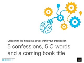 Unleashing the innovative power within your organisation 
5 confessions, 5 C-words 
and a coming book title 
 