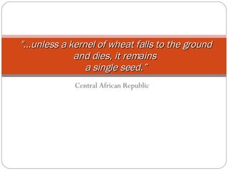 Central African Republic &quot;…unless a kernel   of wheat falls to the ground and dies, it remains  a single seed.” 