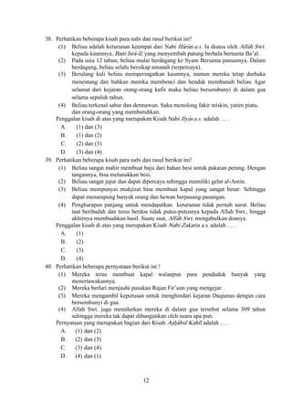 12
38. Perhatikan beberapa kisah para nabi dan rasul berikut ini!
(1) Beliau adalah keturunan keempat dari Nabi Ha>ru>n a.s. Ia diutus oleh Alla>h Swt.
kepada kaumnya, Bani Isra>-i>l, yang menyembah patung berhala bernama Ba’al.
(2) Pada usia 12 tahun, beliau mulai berdagang ke Syam Bersama pamannya. Dalam
berdagang, beliau selalu bersikap amanah (terpercaya).
(3) Berulang kali beliau memperingatkan kaumnya, namun mereka tetap durhaka
menentang dan bahkan mereka membenci dan hendak membunuh beliau Agar
selamat dari kejaran orang-orang kafir maka beliau bersembunyi di dalam gua
selama sepuluh tahun.
(4) Beliau terkenal sabar dan dermawan. Suka menolong fakir miskin, yatim piatu,
dan orang-orang yang membutuhkan.
Penggalan kisah di atas yang merupakan Kisah Nabi Ilya>s a.s. adalah … .
A. (1) dan (3)
B. (1) dan (2)
C. (2) dan (3)
D. (3) dan (4)
39. Perhatikan beberapa kisah para nabi dan rasul berikut ini!
(1) Beliau sangat mahir membuat baju dari bahan besi untuk pakaian perang. Dengan
tangannya, bisa melunakkan besi.
(2) Beliau sangat jujur dan dapat dipercaya sehingga memiliki gelar al-Amin.
(3) Beliau mempunyai mukjizat bisa membuat kapal yang sangat besar. Sehingga
dapat menampung banyak orang dan hewan berpasang-pasangan.
(4) Pengharapan panjang untuk mendapatkan keturunan tidak pernah surut. Beliau
taat beribadah dan terus berdoa tidak putus-putusnya kepada Allah Swt., hingga
akhirnya membuahkan hasil. Suatu saat, Alla>h Swt. mengabulkan doanya.
Penggalan kisah di atas yang merupakan Kisah Nabi Zakaria a.s. adalah … .
A. (1)
B. (2)
C. (3)
D. (4)
40. Perhatikan beberapa pernyataan berikut ini !
(1) Mereka terus membuat kapal walaupun para penduduk banyak yang
menertawakannya.
(2) Mereka berlari menjauhi pasukan Rajan Fir’aun yang mengejar.
(3) Mereka mengambil keputusan untuk menghindari kejaran Daqianus dengan cara
bersembunyi di gua.
(4) Allah Swt. juga menidurkan mereka di dalam gua tersebut selama 309 tahun
sehingga mereka tak dapat dibangunkan oleh suara apa pun.
Pernyataan yang merupakan bagian dari Kisah As}h}a>bul Kahfi adalah … .
A. (1) dan (2)
B. (2) dan (3)
C. (3) dan (4)
D. (4) dan (1)
 