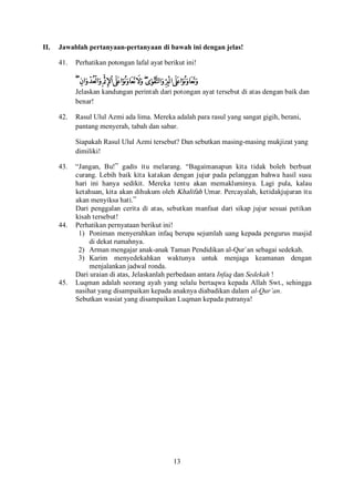 13
II. Jawablah pertanyaan-pertanyaan di bawah ini dengan jelas!
41. Perhatikan potongan lafal ayat berikut ini!
Jelaskan kandungan perintah dari potongan ayat tersebut di atas dengan baik dan
benar!
42. Rasul Ulul Azmi ada lima. Mereka adalah para rasul yang sangat gigih, berani,
pantang menyerah, tabah dan sabar.
Siapakah Rasul Ulul Azmi tersebut? Dan sebutkan masing-masing mukjizat yang
dimiliki!
43. “Jangan, Bu!” gadis itu melarang. “Bagaimanapun kita tidak boleh berbuat
curang. Lebih baik kita katakan dengan jujur pada pelanggan bahwa hasil susu
hari ini hanya sedikit. Mereka tentu akan memakluminya. Lagi pula, kalau
ketahuan, kita akan dihukum oleh Khalifah Umar. Percayalah, ketidakjujuran itu
akan menyiksa hati.”
Dari penggalan cerita di atas, sebutkan manfaat dari sikap jujur sesuai petikan
kisah tersebut!
44. Perhatikan pernyataan berikut ini!
1) Poniman menyerahkan infaq berupa sejumlah uang kepada pengurus masjid
di dekat rumahnya.
2) Arman mengajar anak-anak Taman Pendidikan al-Qur`an sebagai sedekah.
3) Karim menyedekahkan waktunya untuk menjaga keamanan dengan
menjalankan jadwal ronda.
Dari uraian di atas, Jelaskanlah perbedaan antara Infaq dan Sedekah !
45. Luqman adalah seorang ayah yang selalu bertaqwa kepada Allah Swt., sehingga
nasihat yang disampaikan kepada anaknya diabadikan dalam al-Qur’an.
Sebutkan wasiat yang disampaikan Luqman kepada putranya!
 