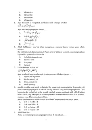 4
A. (1) dan (c)
B. (2) dan (c)
C. (1) dan (a)
D. (3) dan (c)
5. Ayat dari su>rah al-Falaq ada 5. Berikut ini salah satu ayat tersebut.
9^ReãûY$ä*Zîneã =Eoip
Ayat berikutnya yang benar adalah … .
A. 9B1ã:ü9Aä1 =Eoip
B. è]pã:ü_AäU=Eoip
C. _fZîeãå=æ:qQüg]
D. _f5äi =Eoi
6. Alla>h Subh}a>nahu wata’a>la> telah menciptakan manusia dalam bentuk yang sebaik
baiknya.
Hal ini telah dijelaskan di dalam al-Qura>n su>rah at-Ti>n ayat keempat, yang mengingatkan
kepada kita agar selalu beriman dan … .
A. berkelahi dengan teman
B. beramal saleh
C. bernyanyi
D. berjanji
7. Perhatikan ayat berikut ini!
GbBjeãhäRÊ2QO2}vp
Ayat tersebut di atas yang bergaris bawah mempunyai hukum bacaan … .
A. Idga>m ma’al gunnah
B. Idga>m syamsiyyah
C. Iz}ha>r qamariyyah
D. Iz}ha>r syafawiy
8. Jamilah pergi ke pasar untuk berbelanja. Dia sangat rajin membantu ibu. Sesampainya di
pasar, dia teringat pelajaran di sekolah tentang makanan yang halal dan yang haram. Oleh
karena itu, dia berhati-hati ketika hendak membeli sesuatu agar tidak salah pilih. Dia tahu
bahwa darah yang dikumpulkan saat menyembelih hewan ternak dan dibekukan termasuk
makanan yang diharamkan dalam Islam.
Narasi tersebut di atas selaras dengan ayat al-Qur`an yang menjelaskannya, yaitu … .
A. Q.S. al-Maidah : 2
B. Q.S. al-Maidah : 3
C. Q.S. al-Hujurat : 12
D. Q.S. al-Hujurat : 13
9. Alla>h Maha Suci.
Asma>-ul h}usna> yang sesuai dengan pernyataan di atas adalah … .
 