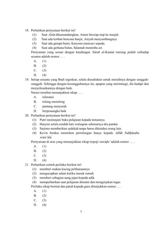 7
18. Perhatikan pernyataan berikut ini!
(1) Saat A<za>n dikumandangkan, Anton bersiap-siap ke masjid.
(2) Saat ada korban bencana banjir, Asiyah menyumbangnya.
(3) Saat ada gempa bumi, Karyono mencuci sepeda.
(4) Saat ada gerhana bulan, Salamah menimba air.
Pernyataan yang sesuai dengan kandungan Su>rah al-Kausar tentang peduli terhadap
sesama adalah nomor … .
A. (1)
B. (2)
C. (3)
D. (4)
19. Setiap sesuatu yang Budi inginkan, selalu diusahakan untuk meraihnya dengan sungguh-
sungguh. Sehingga dengan kesungguhannya itu, apapun yang merintangi, dia hadapi dan
menyelesaikannya dengan baik.
Narasi tersebut menunjukkan sikap … .
A. toleransi
B. tolong menolong
C. pantang menyerah
D. berprasangka baik
20. Perhatikan pernyataan berikut ini!
(1) Putri meminjam buku pelajaran kepada temannya.
(2) Hasyim selalu rendah hati walaupun sebenarnya dia pandai.
(3) Sarjono memberikan sedekah tanpa harus diketahui orang lain.
(4) Kevin berdoa memohon pertolongan hanya kepada Alla>h Subh}a>nahu
wata’a>la>.
Pernyataan di atas yang menunjukkan sikap terpuji tawa>d}u’ adalah nomor … .
A. (1)
B. (2)
C. (3)
D. (4)
21. Perhatikan contoh perilaku berikut ini!
(1) memberi makan kucing peliharaannya
(2) mengucapkan salam ketika masuk rumah
(3) memberi sebagian uang jajan kepada adik
(4) memperhatikan saat pelajaran dimulai dan mengerjakan tugas
Perilaku sikap hormat dan patuh kepada guru ditunjukkan nomor … .
A. (1)
B. (2)
C. (3)
D. (4)
 