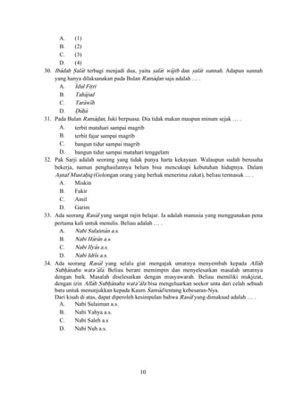 10
A. (1)
B. (2)
C. (3)
D. (4)
30. Iba>>dah S{ala>t terbagi menjadi dua, yaitu s}ala>t wa>jib dan s}ala>t sunnah. Adapun sunnah
yang hanya dilaksanakan pada Bulan Rama>d}an saja adalah … .
A. I<dul Fit}ri
B. Taha>jud
C. Tara>wi>h
D. D{u>h}a>
31. Pada Bulan Rama>d}an, Juki berpuasa. Dia tidak makan maupun minum sejak … .
A. terbit matahari sampai magrib
B. terbit fajar sampai magrib
C. bangun tidur sampai magrib
D. bangun tidur sampai matahari tenggelam
32. Pak Sarji adalah seorang yang tidak punya harta kekayaan. Walaupun sudah berusaha
bekerja, namun penghasilannya belum bisa mencukupi kebutuhan hidupnya. Dalam
As}naf Mustah}iq (Golongan orang yang berhak menerima zakat), beliau termasuk … .
A. Miskin
B. Fakir
C. Amil
D. Garim
33. Ada seorang Rasu>l yang sangat rajin belajar. Ia adalah manusia yang menggunakan pena
pertama kali untuk menulis. Beliau adalah … .
A. Nabi Sulaima>n a.s.
B. Nabi Ha>ru>n a.s.
C. Nabi Ilya>s a.s.
D. Nabi Idri>s a.s.
34. Ada seorang Rasu>l yang selalu giat mengajak umatnya menyembah kepada Alla>h
Subh}a>nahu wata’a>la>. Beliau berani memimpin dan menyelesaikan masalah umatnya
dengan baik. Masalah diselesaikan dengan musyawarah. Beliau memiliki mukjizat,
dengan izin Alla>h Subh}a>nahu wata’a>la bisa mengeluarkan seekor unta dari celah sebuah
batu untuk menunjukkan kepada Kaum S|amu>d tentang kebesaran-Nya.
Dari kisah di atas, dapat diperoleh kesimpulan bahwa Rasu>l yang dimaksud adalah … .
A. Nabi Sulaiman a.s.
B. Nabi Yahya a.s.
C. Nabi Saleh a.s
D. Nabi Nuh a.s.
 