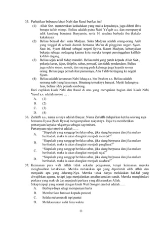 11
35. Perhatikan beberapa kisah Nabi dan Rasul berikut ini!
(1) Allah Swt. memberikan kedudukan yang mulia kepadanya, juga diberi ilmu
berupa tafsir mimpi. Beliau adalah putra Nabi Ya’qub a.s. dan mempunyai
adik kandung bernama Bunyamin, serta 10 saudara berbeda ibu (kakak-
kakaknya).
(2) Beliau berasal dari suku Madyan. Suku Madyan adalah orang-orang Arab
yang tinggal di sebuah daerah bernama Ma’an di pinggiran negeri Syam.
Saat ini, Syam dikenal sebagai negeri Syiria. Kaum Madyan, kebanyakan
bekerja sebagai pedagang karena kota mereka tempat persinggahan kafilah-
kafilah dagang.
(3) Beliau sejak kecil hidup mandiri. Beliau nabi yang patuh kepada Allah Swt.,
pekerja keras, jujur, disiplin, sabar, pemaaf, dan tidak pendendam. Beliau
juga selalu sopan, ramah, dan sayang pada keluarga juga kepada semua
orang. Beliau juga pernah ikut pamannya, Abu Talib berdagang ke negeri
Syam.
(4) Beliau adalah keturunan Nabi Ishaq a.s. bin Ibrahim a.s. Beliau adalah
seorang nabi yang kaya raya. Binatang ternaknya banyak. Meski ladangnya
luas, beliau tidak pernah sombong.
Dari cuplikan kisah Nabi dan Rasul di atas yang merupakan bagian dari Kisah Nabi
Yusuf a.s. adalah nomor … .
A. (1)
B. (2)
C. (3)
D. (4)
36. Zulkifli a.s., nama aslinya adalah Basyar. Nama Zulkifli didapatkan ketika seorang raja
bernama Ilyasa (Nabi Ilyasa) mengumpulkan rakyatnya. Raja itu memberikan
pertanyaan kepada rakyatnya sebagai sayembara.
Pertanyaan raja tersebut adalah … .
A.
“Siapakah yang sanggup berlaku sabar, jika siang berpuasa dan jika malam
beribadah, maka ia akan diangkat menjadi menteri?”
B.
“Siapakah yang sanggup berlaku sabar, jika siang berpuasa dan jika malam
beribadah, maka ia akan diangkat menjadi panglima?”
C.
“Siapakah yang sanggup berlaku sabar, jika siang berpuasa dan jika malam
beribadah, maka ia akan diangkat menjadi raja?”
D.
“Siapakah yang sanggup berlaku sabar, jika siang berpuasa dan jika malam
beribadah, maka ia akan diangkat menjadi saudara?”
37. Keimanan para wali Allah tidak sekadar pengakuan, tetapi keimanan mereka
menghasilkan ketakwaan. Mereka melakukan apa yang diperintah oleh Allah dan
menjauhi apa yang dilarang-Nya. Mereka tidak hanya melakukan hal-hal yang
diwajibkan agama, tetapi juga menjalankan amalan-amalan sunah. Mereka menghindari
perkara yang makruh dan menjauhi perkara yang diharamkan Allah.
Sikap terpuji yang sesuai dengan kisah Wali Songo tersebut adalah … .
A. Berfoya-foya selagi mempunyai harta
B. Memberikan bantuan kepada pencuri
C. Selalu melamun di tepi pantai
D. Melaksanakan salat lima waktu
 