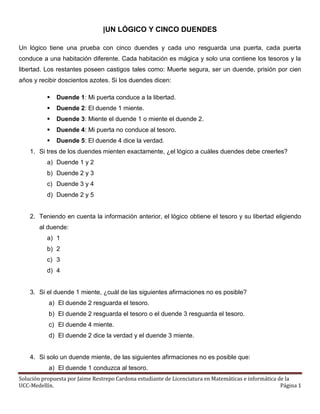 Solución propuesta por Jaime Restrepo Cardona estudiante de Licenciatura en Matemáticas e informática de la
UCC-Medellín. Página 1
|UN LÓGICO Y CINCO DUENDES
Un lógico tiene una prueba con cinco duendes y cada uno resguarda una puerta, cada puerta
conduce a una habitación diferente. Cada habitación es mágica y solo una contiene los tesoros y la
libertad. Los restantes poseen castigos tales como: Muerte segura, ser un duende, prisión por cien
años y recibir doscientos azotes. Si los duendes dicen:
 Duende 1: Mi puerta conduce a la libertad.
 Duende 2: El duende 1 miente.
 Duende 3: Miente el duende 1 o miente el duende 2.
 Duende 4: Mi puerta no conduce al tesoro.
 Duende 5: El duende 4 dice la verdad.
1. Si tres de los duendes mienten exactamente, ¿el lógico a cuáles duendes debe creerles?
a) Duende 1 y 2
b) Duende 2 y 3
c) Duende 3 y 4
d) Duende 2 y 5
2. Teniendo en cuenta la información anterior, el lógico obtiene el tesoro y su libertad eligiendo
al duende:
a) 1
b) 2
c) 3
d) 4
3. Si el duende 1 miente, ¿cuál de las siguientes afirmaciones no es posible?
a) El duende 2 resguarda el tesoro.
b) El duende 2 resguarda el tesoro o el duende 3 resguarda el tesoro.
c) El duende 4 miente.
d) El duende 2 dice la verdad y el duende 3 miente.
4. Si solo un duende miente, de las siguientes afirmaciones no es posible que:
a) El duende 1 conduzca al tesoro.
 