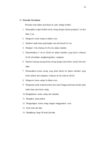 10
C. Prosedur Percobaan
Prosedur kerja dalam percobaan ini yaitu sebagai berikut:
1. Menyiapkan empat lembar kertas saring dengan ukuran panjang 7 cm dan
lebar 2 cm.
2. Mengoven kertas saring ke dalam oven.
3. Memberi tanda batas pada bagian atas dan bawah 0,5 cm.
4. Memipet 2 ml n-heksan (C6H14) ke dalam chamber.
5. Menambahkan 2 ml air (H2O) ke dalam chamber yang berisi n-heksan
(C6H14) kemudian menghomogenkan campuran.
6. Menotol masing-masing kertas saring dengan tinta hitam, merah, biru dan
ungu.
7. Memasukkan kertas saring yang telah ditotol ke dalam chamber yang
berisi pelarut dari campuran n-heksan (C6H14) dan air (H2O).
8. Mengoven kertas saring ke dalam oven.
9. Mengamati jarak tempuh pelarut dan noda hingga pelatunya berada pada
tanda batas atas kertas saring.
10. Mengeluarkan kertas saring dari chamber.
11. Mengukur jarak pelarut.
12. Mengeringkan kertas saring dengan menggunakan oven.
13. Jarak noda dan tinta.
14. Menghitung harga Rf noda dan tinta
 