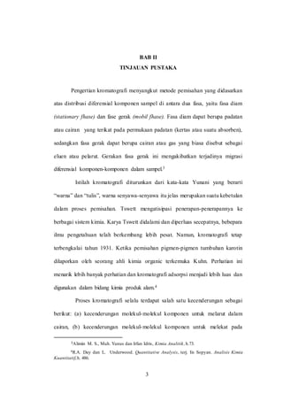 3
BAB II
TINJAUAN PUSTAKA
Pengertian kromatografi menyangkut metode pemisahan yang didasarkan
atas distribusi diferensial komponen sampel di antara dua fasa, yaitu fasa diam
(stationary fhase) dan fase gerak (mobil fhase). Fasa diam dapat berupa padatan
atau cairan yang terikat pada permukaan padatan (kertas atau suatu absorben),
sedangkan fasa gerak dapat berupa cairan atau gas yang biasa disebut sebagai
eluen atau pelarut. Gerakan fasa gerak ini mengakibatkan terjadinya migrasi
diferensial komponen-komponen dalam sampel.3
Istilah kromatografi diturunkan dari kata-kata Yunani yang berarti
“warna” dan “tulis”, warna senyawa-senyawa itu jelas merupakan suatu kebetulan
dalam proses pemisahan. Tswett mengatisipasi penerapan-penerapannya ke
berbagai sistem kimia. Karya Tswett didalami dan diperluas secepatnya, bebepara
ilmu pengetahuan telah berkembang lebih pesat. Namun, kromatografi tetap
terbengkalai tahun 1931. Ketika pemisahan pigmen-pigmen tumbuhan karotin
dilaporkan oleh seorang ahli kimia organic terkemuka Kuhn. Perhatian ini
menarik lebih banyak perhatian dan kromatografi adsorpsi menjadi lebih luas dan
digunakan dalam bidang kimia produk alam.4
Proses kromatografi selalu terdapat salah satu kecenderungan sebagai
berikut: (a) kecenderungan molekul-molekul komponen untuk melarut dalam
cairan, (b) kecenderungan molekul-molekul komponen untuk melekat pada
3Alimin M. S., Muh. Yunus dan Irfan Idris, Kimia Analitik,h.73.
4R.A. Day dan L. Underwood. Quantitative Analysis, terj. Iis Sopyan. Analisis Kimia
Kuantitatif,h. 486.
3
 