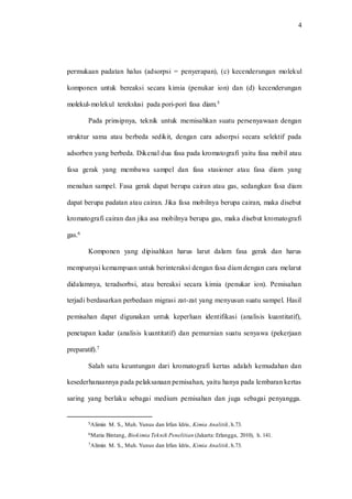 4
permukaan padatan halus (adsorpsi = penyerapan), (c) kecenderungan molekul
komponen untuk bereaksi secara kimia (penukar ion) dan (d) kecenderungan
molekul-molekul terekslusi pada pori-pori fasa diam.5
Pada prinsipnya, teknik untuk memisahkan suatu persenyawaan dengan
struktur sama atau berbeda sedikit, dengan cara adsorpsi secara selektif pada
adsorben yang berbeda. Dikenal dua fasa pada kromatografi yaitu fasa mobil atau
fasa gerak yang membawa sampel dan fasa stasioner atau fasa diam yang
menahan sampel. Fasa gerak dapat berupa cairan atau gas, sedangkan fasa diam
dapat berupa padatan atau cairan. Jika fasa mobilnya berupa cairan, maka disebut
kromatografi cairan dan jika asa mobilnya berupa gas, maka disebut kromatografi
gas.6
Komponen yang dipisahkan harus larut dalam fasa gerak dan harus
mempunyai kemampuan untuk berinteraksi dengan fasa diam dengan cara melarut
didalamnya, teradsorbsi, atau bereaksi secara kimia (penukar ion). Pemisahan
terjadi berdasarkan perbedaan migrasi zat-zat yang menyusun suatu sampel. Hasil
pemisahan dapat digunakan untuk keperluan identifikasi (analisis kuantitatif),
penetapan kadar (analisis kuantitatif) dan pemurnian suatu senyawa (pekerjaan
preparatif).7
Salah satu keuntungan dari kromatografi kertas adalah kemudahan dan
kesederhanaannya pada pelaksanaan pemisahan, yaitu hanya pada lembaran kertas
saring yang berlaku sebagai medium pemisahan dan juga sebagai penyangga.
5Alimin M. S., Muh. Yunus dan Irfan Idris, Kimia Analitik,h.73.
6Maria Bintang, Biokimia Teknik Penelitian (Jakarta: Erlangga, 2010), h. 141.
7Alimin M. S., Muh. Yunus dan Irfan Idris, Kimia Analitik,h.73.
 