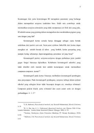 5
Keuntungan lain yaitu keterulangan Rf merupakan parameter yang berharga
dalam memaparkan senyawa tumbuhan baru. Salah satu contohnya untuk
memisahkan senyawa antosianin yang tidak mempunyai ciri fisik lain yang jelas,
Rf adalah sarana yang penting dalam memaparkan dan membedakan pigmen yang
satu dengan yang lain8
Kromatografi kertas semula hanya dianggap sebagai suatu bentuk
sederhana dari partisi cair-cair. Serat-serat selulosa hidrofilik dari kertas dapat
mengikat air setelah berada di udara yang lembab, kertas penyaring yang
nampak kering sebenarnya dapat mengandung persentase air yang besar9
Kromatografi partisi, senyawa-senyawa dengan perbedaan jenis jumlah
gugus fungsi biasanya dipisahkan. Kehebatan kromatografi adsorbsi yang
tidak dimiliki oleh metode lain adalah kemampuan untuk memisahkan
campuran-campuran isomer10
Kromatografi pada kertas biasanya melibatkan kromatografi pembagian
atau penyerapan. Pada kromatografi pembagian, senyawa terbagi dalam pelarut
alkohol yang sebagian besar tidak becampur dengan air, misalnya n-butanol.
Campuran pelarut klasik yaitu n-butanol dan asam asetat serta air dengan
perbandingan 4 : 1: 511
8J. B., Harborne, Phytochemical methods, terj. Kosasih Padmawinata, Metode Fitokimia,
h. 10.
9 R. A. Day dan A. L. Underwood, Quantitatif Analiysis, terj. Hitarius Wibi H dan
Lemeda Simarmata, Analisis Kimia Kuantitatif (Jakarta: Erlangga, 2002), h. 551.
10 Suminar, Hendayana, Kimia Pemisahan (Bandung: PT. Remaja Rosdakarya, 2010),
h.103.
11Harborne, J.B, Phytochemical methods, terj. Kosasih Padmawinata, Metode Fitokimia,
h.10.
 