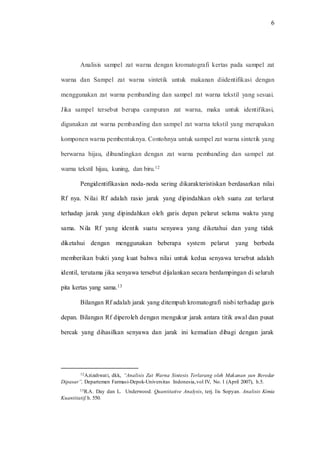 6
Analisis sampel zat warna dengan kromatografi kertas pada sampel zat
warna dan Sampel zat warna sintetik untuk makanan diidentifikasi dengan
menggunakan zat warna pembanding dan sampel zat warna tekstil yang sesuai.
Jika sampel tersebut berupa campuran zat warna, maka untuk identifikasi,
digunakan zat warna pembanding dan sampel zat warna tekstil yang merupakan
komponen warna pembentuknya. Contohnya untuk sampel zat warna sintetik yang
berwarna hijau, dibandingkan dengan zat warna pembanding dan sampel zat
warna tekstil hijau, kuning, dan biru.12
Pengidentifikasian noda-noda sering dikarakteristiskan berdasarkan nilai
Rf nya. Nilai Rf adalah rasio jarak yang dipindahkan oleh suatu zat terlarut
terhadap jarak yang dipindahkan oleh garis depan pelarut selama waktu yang
sama. Nila Rf yang identik suatu senyawa yang diketahui dan yang tidak
diketahui dengan menggunakan beberapa system pelarut yang berbeda
memberikan bukti yang kuat bahwa nilai untuk kedua senyawa tersebut adalah
identil, terutama jika senyawa tersebut dijalankan secara berdampingan di seluruh
pita kertas yang sama.13
Bilangan Rf adalah jarak yang ditempuh kromatografi nisbi terhadap garis
depan. Bilangan Rf diperoleh dengan mengukur jarak antara titik awal dan pusat
bercak yang dihasilkan senyawa dan jarak ini kemudian dibagi dengan jarak
12Azizahwati, dkk, “Analisis Zat Warna Sintesis Terlarang oleh Makanan yan Beredar
Dipasar”, Departemen Farmasi-Depok-Universitas Indonesia,vol IV, No. 1 (April 2007), h.5.
13R.A. Day dan L. Underwood. Quantitative Analysis, terj. Iis Sopyan. Analisis Kimia
Kuantitatif, h. 550.
 