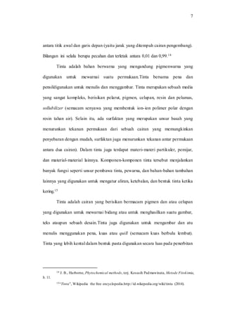 7
antara titik awal dan garis depan (yaitu jarak yang ditempuh cairan pengembang).
Bilangan ini selalu berupa pecahan dan terletak antara 0,01 dan 0,99.14
Tinta adalah bahan berwarna yang mengandung pigmenwarna yang
digunakan untuk mewarnai suatu permukaan.Tinta bersama pena dan
pensildigunakan untuk menulis dan menggambar. Tinta merupakan sebuah media
yang sangat kompleks, berisikan pelarut, pigmen, celupan, resin dan pelumas,
sollubilizer (semacam senyawa yang membentuk ion-ion polimer polar dengan
resin tahan air). Selain itu, ada surfaktan yang merupakan unsur basah yang
menurunkan tekanan permukaan dari sebuah cairan yang memungkinkan
penyebaran dengan mudah, surfaktan juga menurunkan tekanan antar permukaan
antara dua cairan). Dalam tinta juga terdapat materi-materi partikuler, pemijar,
dan material-material lainnya. Komponen-komponen tinta tersebut menjalankan
banyak fungsi seperti unsur pembawa tinta, pewarna, dan bahan-bahan tambahan
lainnya yang digunakan untuk mengatur aliran, ketebalan, dan bentuk tinta ketika
kering.15
Tinta adalah cairan yang berisikan bermacam pigmen dan atau celupan
yang digunakan untuk mewarnai bidang atau untuk menghasilkan suatu gambar,
teks ataupun sebuah desain.Tinta juga digunakan untuk mengambar dan atu
menulis menggunakan pena, kuas atau quill (semacam kuas berbulu lembut).
Tinta yang lebih kental dalam bentuk pasta digunakan secara luas pada penerbitan
14 J. B., Harborne, Phytochemical methods, terj. Kosasih Padmawinata, Metode Fitokimia,
h. 11.
15“Tinta”, Wikipedia the free encyclopedia.http://id.wikepedia.org/wiki/tinta (2014).
 